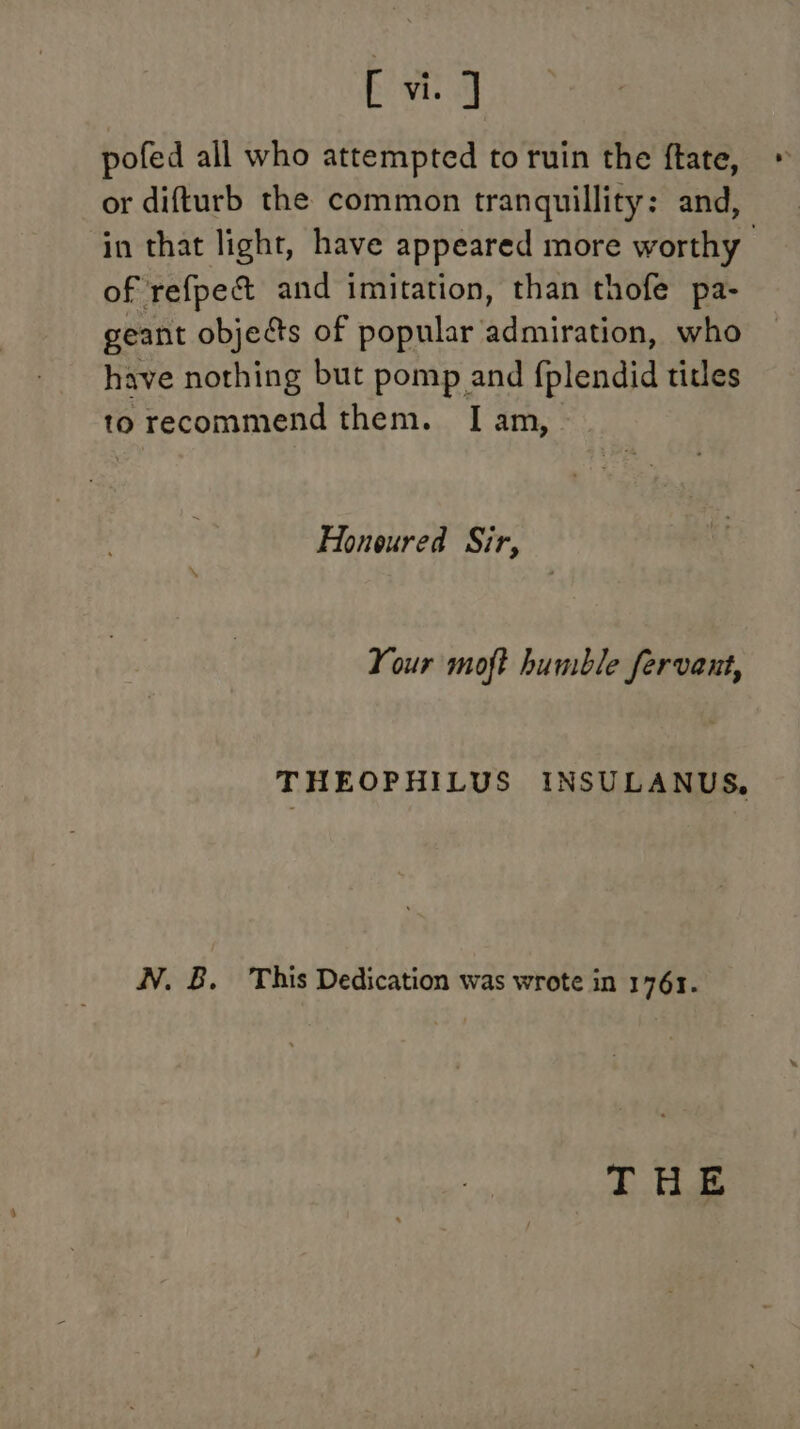 Se pofed all who attempted to ruin the ftate, or difturb the common tranquillity: and, in that light, have appeared more worthy of refpec&amp;t and imitation, than thofe pa- geant objects of popular admiration, who have nothing but pomp and fplendid titles to recommend them. I[ am, Honoured Sir, Your moft humble fervant, THEOPHILUS INSULANUS, NV. B. This Dedication was wrote in 1761. THE