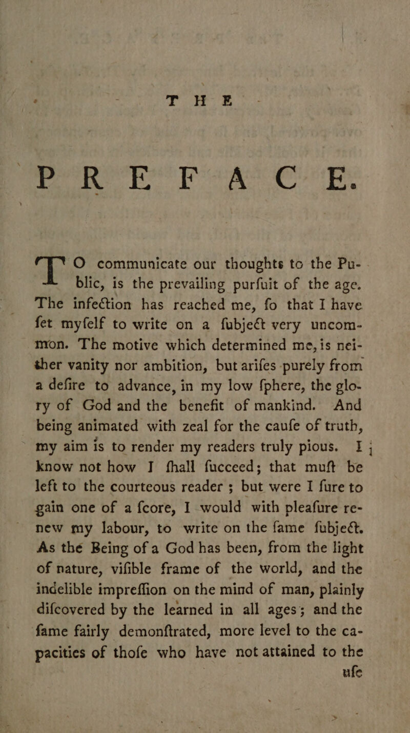 PP ROR! Picks Coop. nike O communicate our thoughts to the Pu- . blic, is the prevailing purfuit of the age. The infection has reached me, fo that I have fet myfelf to write on a fubjeét very uncom- mon. The motive which determined me, is nei- ther vanity nor ambition, but arifes purely from a defire to advance, in my low fphere, the glo- ry of God and the benefit of mankind. And being animated with zeal for the caufe of truth, my aim is to render my readers truly pious. I ; know not how J fhall fucceed; that muft be left to the courteous reader ; but were I fure to gain one of a fcore, I would with pleafure re- new my labour, to write on the fame fubjeét. As the Being of a God has been, from the light of nature, vifible frame of the world, and the indelible impreffion on the mind of man, plainly difcovered by the learned in all ages; and the fame fairly demonftrated, more level to the ca- pacities of thofe who have not attained to the | ufe