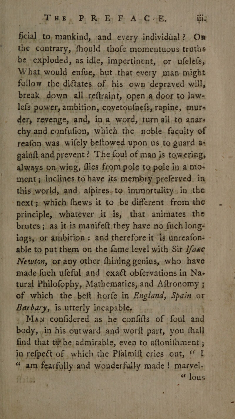 we, P. Ry Ey F, A.C +E, iti. bea to, mankind, and. every individnal 2 > On the contrary, fhould thofe momentuous truths be exploded, as idle, impertinent, or ufelefs, What would enfue, but that every man might follow the dictates. of his own depraved will, break down all reftraint, open.a door to law- lefs- power, ambition, coyetoufnefs, rapine, mur- der, revenge, and, in a word, turn all to anars chy.and confufion, which. the noble faculty of reafon, was. wifely beftowed upon us. to guard a: gainft and prevent? The foul of man is towering, always on,wing, flies from pole to pole in a mo ment ; inclines to have its membry preferved. in this world, and, afpires-to. immortality, in the ‘next; which fhews it to be different from the principle, whatever it is, that animates the brutes; as it is manifeft they have no fuch long- ings, or ambition: and therefore it is unreafon: - able to put them on the fame level with Sir J/aac Newton, or any other fhining genius, who have made fuch ufeful and exact obfervations in Na- tural Philofophy, Mathematics, and Aftronomy ; of which the beft horfe in England, Spain or Barbary, is utterly incapable, : : . Man confidered as he confifts of foul and body, . in his outward. and worft part, you shall find that tebe admirable, even to aftonifhment ; in refpect of which the Pfalmift cries out, * L “ am fearfully and wonderfully made! marvel- | “ lous * ~«