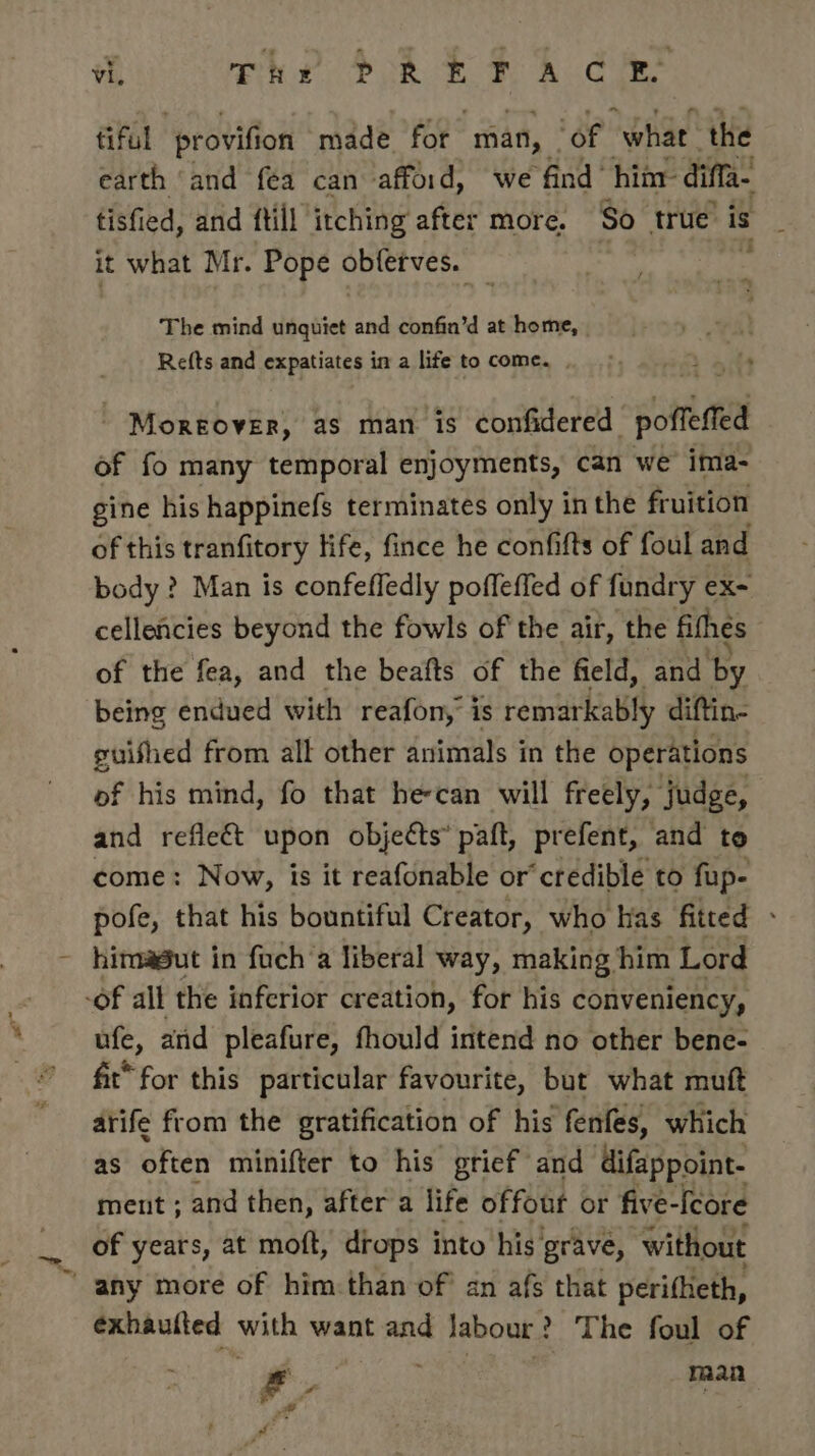 i The PREF A GES tiful ‘provifion made for man, | ‘of “what the earth ‘and fea can affoid, we find him diffi tisfied, and ftill itching after more. So true is it what Mr. Pope obferves. — - / sins ie The mind unquiet and confin’d at home, Refts and expatiates in a life to come. . - Moreover, as man is confidered poffeffed of fo many temporal enjoyments, can we ima- gine his happinefs terminates only in the fruition of this tranfitory life, fince he confifts of foul and body ? Man is confeffedly poffeffed of fundry ex- cellencies beyond the fowls of the air, the fihes of the fea, and the beafts of the field, and by being endued with reafon,’ is remar kably diftin- guished from all other animals in the operations of his mind, fo that he-can will freely, judge, and reflect upon objects” patt, prefent, and to come: Now, is it reafonable or’ credible to fup- pofe, that his bountiful Creator, who has fitted - - hinagut in foch’a liberal way, making him Lord -of all the inferior creation, for his conveniency, ufe, atid pleafure, fhould intend no other bene- fit* for this particular favourite, but what muft arife from the gratification of his fenfes, which as often minifter to his grief and ‘difappoint- ment ; and then, after a life offout or five-Ieore _ of years, at moft, drops into his’ grave, without “any more of him than of an afs that perifheth, exhaulted with want and Jabour? The foul of tae ae x