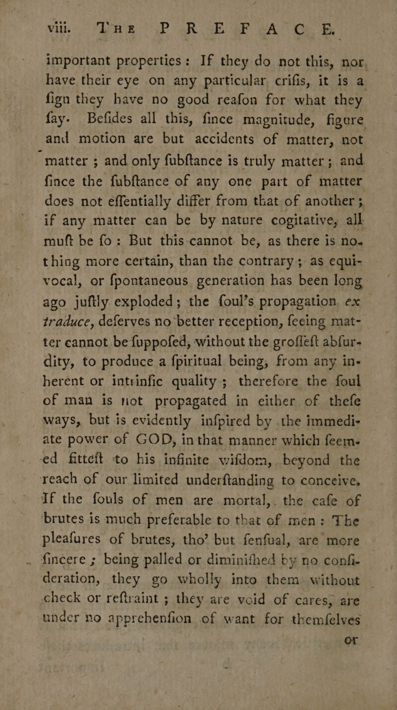 important properties: If they do not this, nor. have their eye on any particular crifis, it is a fign they have no good reafon for what they fay. Befides all this, fince magnitude, figere and motion are but accidents of matter, not “matter ; and only fubftance is truly matter; and fince the fubftance of any one part of matter does not effentially differ from that of another ; if any matter can be by nature cogitative, all muft be fo: But this cannot be, as there is no. thing more certain, than the contrary; as equi- vocal, or fpontaneous generation has been long ago juftly exploded; the foul’s propagation. ex traduce, deferves no better reception, feeing mat- ter cannot be fuppofed, without the groffeft abfur- dity, to produce a fpiritual being, from any in- herent or intrinfic quality; therefore the foul of man is not propagated in either of thefe ways, but is evidently infpired by the immedi- ate power of GOD, in that manner which feem- ed fitteft to his infinite wifdom, beyond the reach of our limited underftanding to conceive, If the fouls of men are. mortal, the cafe of — ‘brutes is much preferable to that of men: The pleafures of brutes, tho’ but fenfual, are more . fincere ; being palled or diminifhed by no confi- deration, they go wholly into them without check or reftraint ; they are void of cares, are under no apprehenfion of want for themfelves | or