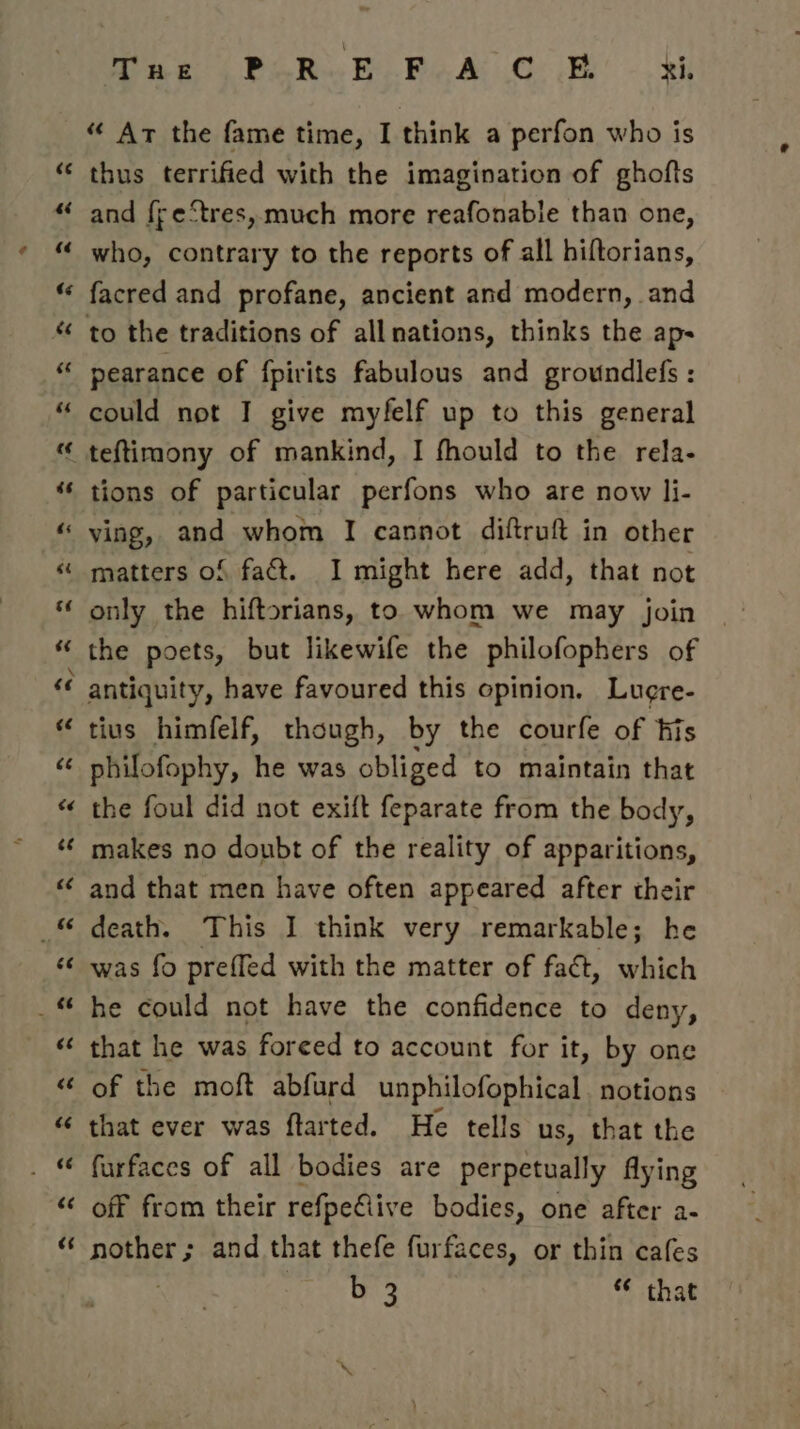 “ Ar the fame time, I think a perfon who is thus terrified with the imagination of ghofts and f{re‘tres, much more reafonable than one, who, contrary to the reports of all hiftorians, facred and profane, ancient and modern, and pearance of {pirits fabulous and groundlefs : could not I give myfelf up to this general teftimony of mankind, I fhould to the rela- tions of particular perfons who are now li- ving, and whom I cannot diftruft in other matters of faét. I might here add, that not only the hiftorians, to whom we may join | the poets, but likewife the philofophers of tius himfelf, though, by the courfe of his philofophy, he was obliged to maintain that the foul did not exift feparate from the body, makes no doubt of the reality of apparitions, and that men have often appeared after their death. This I think very remarkable; he was fo preffed with the matter of fact, which he could not have the confidence to deny, that he was foreed to account for it, by one of the moft abfurd unphilofophical. notions that ever was ftarted. He tells us, that the furfaces of all bodies are perpetually flying off from their refpeClive bodies, one after a- nother; and that thefe furfaces, or thin cafes b 3 ‘¢ that