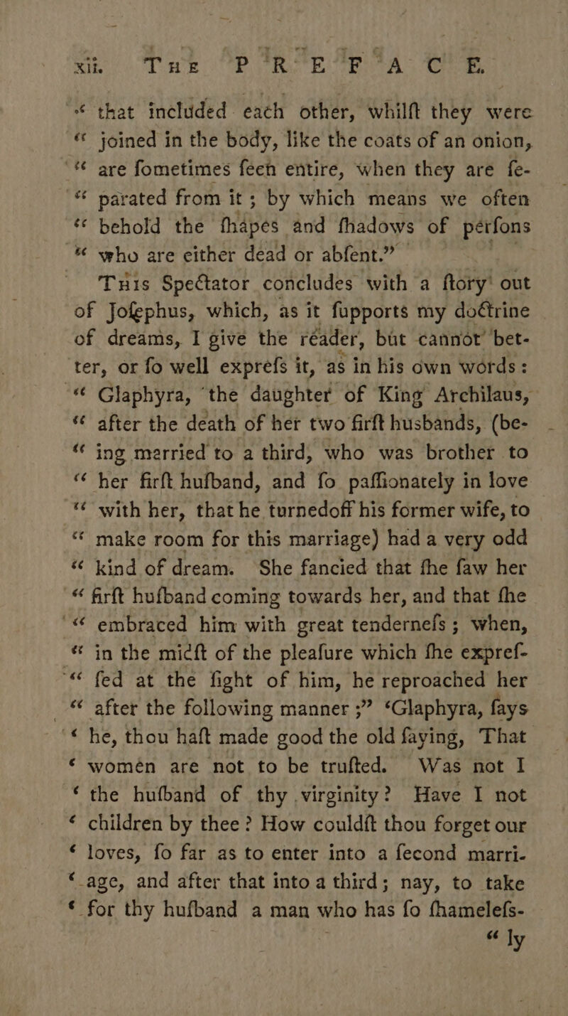Xi. Twe P trop 'P TA Be “ that included each other, whilft they were « joined in the body, like the coats of an onion, '* are fometimes feeh entire, when they are fe- &amp; parated from it ; by which means we often ‘© behold the fiapes and fhadows of pérfons * who are either dead or abfent.” Tuis Spectator concludes with a ftory' out of Jofephus, which, as it fupports my do¢trine of dreams, I give the réader, but cannot’ bet- ter, or fo well exprefs it, as in his own words : “ Glaphyra, ‘the daughter of King Archilaus, “ after the death of her two firft husbands, (be- “ ing merried to a third, who was brother to “ her firft hufband, and fo paffionately in love ‘¢ with her, that he turnedoff his former wife, to * make room for this marriage) had a very odd “‘ kind of dream. She fancied that fhe faw her “ firft hufband coming towards her, and that fhe ““ embraced him with great tendernefs ; when, * in the micft of the pleafure which fhe expref- ““ fed at the fight of him, he reproached her _ after the following manner ;” ‘Glaphyra, fays ‘he, thou haft made good the old faying, That ‘ women are not to be trufted. Was not I ‘the hufband of thy virginity? Have I not ‘ children by thee? How couldft thou forget our ‘ loves, fo far as to enter into a fecond marri- “age, and after that into a third; nay, to take * for thy hufband a man who has fo fhamelefs- 6 ly