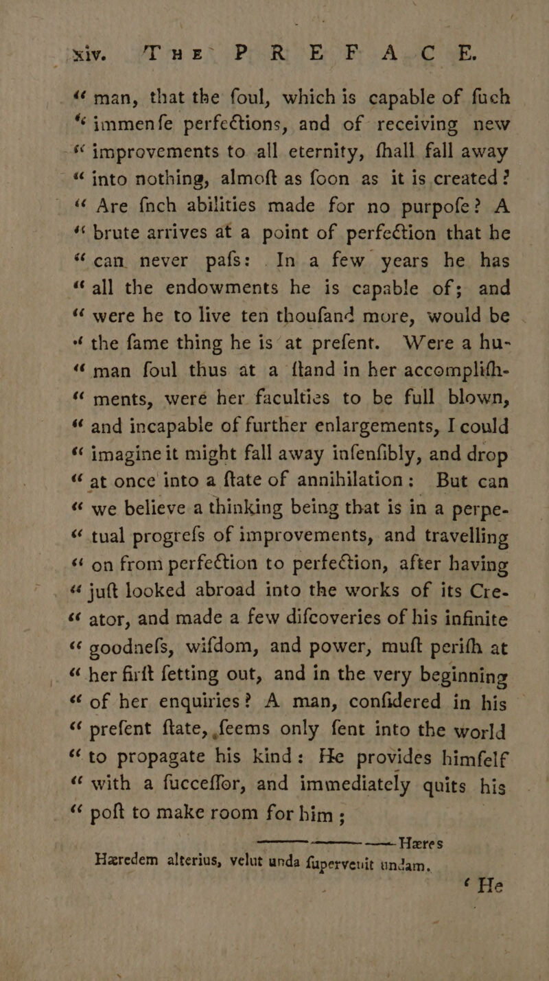 ieee GAD eA PPR AE iy A oe a ‘man, that the foul, which is capable of fuch “‘immenfe perfections, and of receiving new “ improvements to all eternity, fhall fall away “into nothing, almoft as foon as it is created? ‘“¢ Are fnch abilities made for no purpofe? A “‘ brute arrives at a point of perfection that he “can never pafs: .In a few years he has ‘all the endowments he is capable of; and ““ were he to live ten thoufand more, would be “ the fame thing he is at prefent. Were a hu- ‘(man foul thus at a ftand in her accomplith- « ments, weré her faculties to be full blown, “‘ and incapable of further enlargements, I could « imagine it might fall away infenfibly, and drop “‘ at once into a ftate of annihilation: But can “ we believe a thinking being that is in a perpe- “ tual progrefs of improvements, and travelling ‘ on from perfection to perfection, after having ¢¢ juft looked abroad into the works of its Cre- ‘¢ ator, and made a few difcoveries of his infinite “ goodnefs, wifdom, and power, mutt perifh at “ her firft fetting out, and in the very beginning «of her enquiries? A man, confidered in his “ prefent ftate, feems only fent into the world ‘to propagate his kind: He provides himfelf “ with a fucceffor, and immediately quits his “¢ poft to make room for him ; —— Heres Haredem alterius, velut unda fuperyenit undam, ‘He