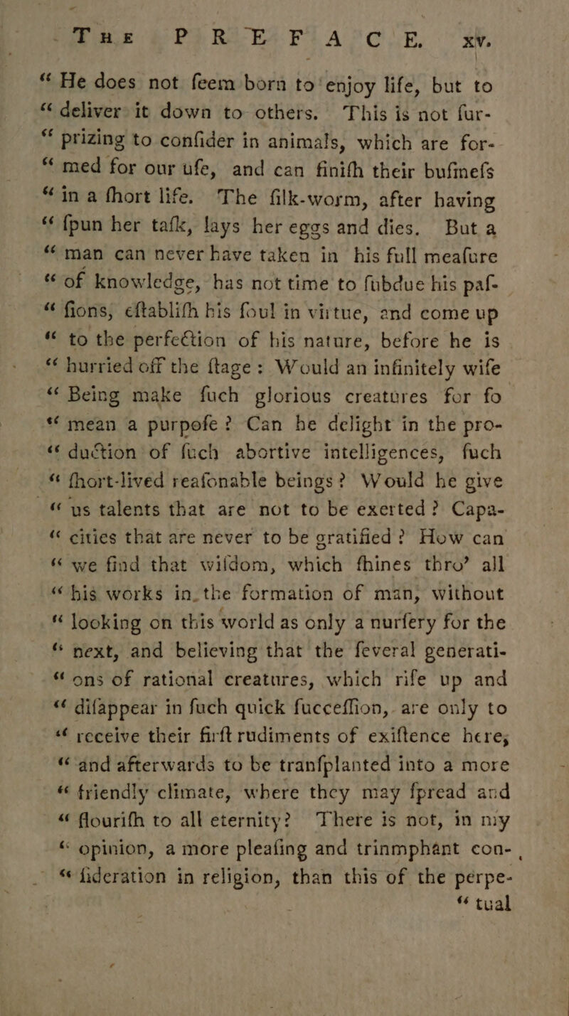 Pare he PP RAE PLA COR, oo: “ He does not feem born to'enjoy life, but to “ deliver it down to others. This is not fur- ** prizing to confider in animals, which are for- “ med for our ufe, and can finith their bufinefs “in a fhort life. The filk-worm, after having {pun her tafk, lays her eggs and dies. Buta man can never have taken in his full meafure of knowledge, has not time to fubdue his paf- fions, cftablifh bis foul in virtue, and come up to the perfeétion of his nature, before he is “ hurried off the ftage: Would an infinitely wife “ Being make fuch glorious creatures for fo *‘ mean a purpofe? Can he delight in the pro- «« duction of fuch abortive intelligences, fuch “ fhort-lived reafonable beings? Would he give us talents that are not to be exerted? Capa- cities that are never to be gratified? How can we find that wildom, which fhines thro’ all his works in. the formation of man, without « looking on this world as only a nurfery for the “ next, and believing that the feveral generati- “ ons of rational creatures, which rife up and “ difappear in fuch quick fucceffion, are only to ‘“¢ receive their firftrudiments of exiftence here; “and afterwards to be tranfplanted into a more « friendly climate, where they may fpread and “ flourifh to all eternity?) There is not, in my “ opinion, a more pleafing and trinmphant con- , “ fideration in religion, than this of the perpe- * tual éé 6é nw n nw wn ~ nw « « ‘“ 46