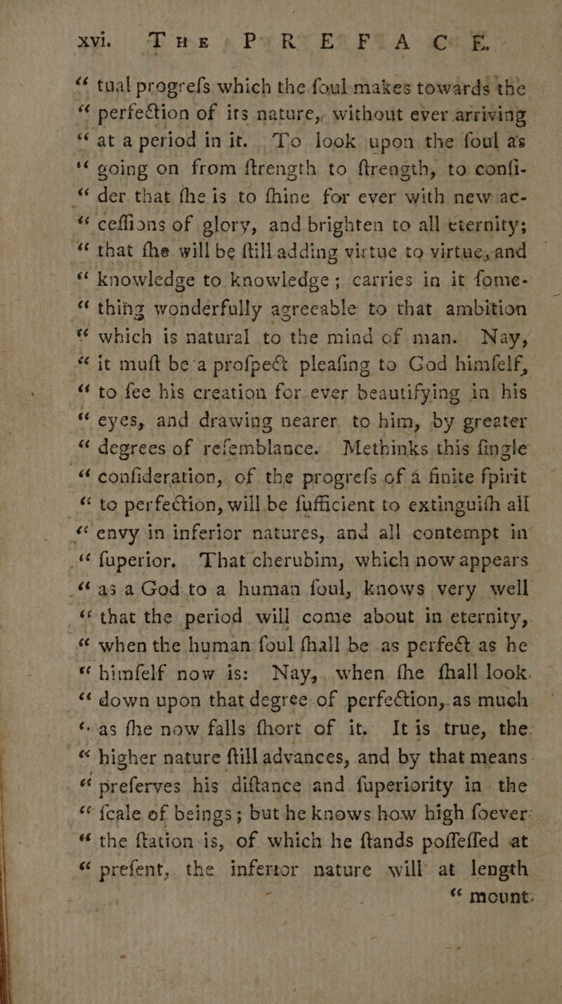 IY. Phe , PERT ELFIA ak. “&lt; tual progrefs which the foul makes towards the “¢ perfection of its nature, without ever arriving *‘ at a period in it. To look upon the foul as *“ going on from ftrength to ftreagth, to confi- der that fhe is to fhine for ever with new ac- “ ceflfions of glory, and brighten to all eternity; “ that the will be ftilladding virtue to virtue, and as knowledge to knowledge; carries in it fome- “ thihg wonderfully agreeable to that ambition “ which is natural to the mind cf man. Nay, it muft be-a profpect pleafing to God himfelf, “‘ to fee his creation for ever beautifying in his “ eyes, and drawing nearer to him, by greater “ degrees of refemblance.. Methinks this fingle -“ confideration, of the progrefs of a finite fpirit “ to perfection, will be fufficient to extinguith all «envy in inferior natures, and all contempt in’ _ fuperior, That cherubim, which now appears a3 a God:to a human foul, knows very well ‘‘ that the period will come about in eternity,. « when the human foul fhall be as perfect as he “ himfelf now is: Nay,. when fhe fhall look. _« down upon that degree of perfeétion,.as much ‘as fhe now falls fhort of it. It is true, the: _« higher nature ftill advances, and by that means. “ preferves his diftance and fuperiority in the ‘* {cale of beings; but he knows how high foever: “ the ftation is, of which he ftands poffeffed at “ prefent, the infertor nature will at length : ** mount: