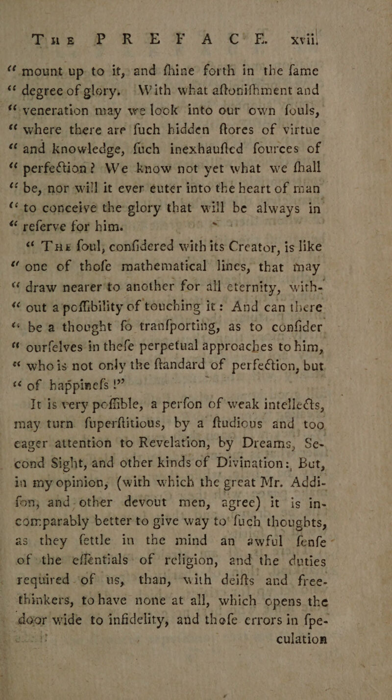 Tne P R EF A C'E xvii mount up to it, and fhine forth in the fame ‘“‘ degree of glory. With what aftonifhment and veneration may we look into our own fouls, ‘¢ where there are fuch hidden ftores of virtue “ and knowledge, {uch inexhaufted fources of “ perfection? We know not yet what we fhall ‘** be, nor will it ever euter into the heart of man ‘“ to coneeive the glory that wis He always in « referve for him. “ Tue foul, confidered with its Creator, is like “ one of thofe mathematical lines, that may “ draw nearer'to another for all eternity, with- « out a/poffibility of touching it: And can there “ be a thought fo tranfporting, as to confider ourfelves in thefe perpetual approaches to him, « whois not only the ftandard of perfeétion, but “ of happinels : A : It is very poffible, a perfon of weak intellects, may turn fuperftitious, by a ftudious and too eager attention to Revelation, by Dreams, Se- cond Sight, and other kinds of Divination: Gots in my opinion, (with which the great Mr. Addi- fon; and-other devout men, agree) it is in- comparably better to give way to’ fuch thoughts, as they fettle in the mind an awful fenfe- of \the effentials: of religion, and the duties required of us, than, with deifts and free- thinkers, tohave none at all, which opens the | door wide to infidelity, and thofe errors in fpe- culation