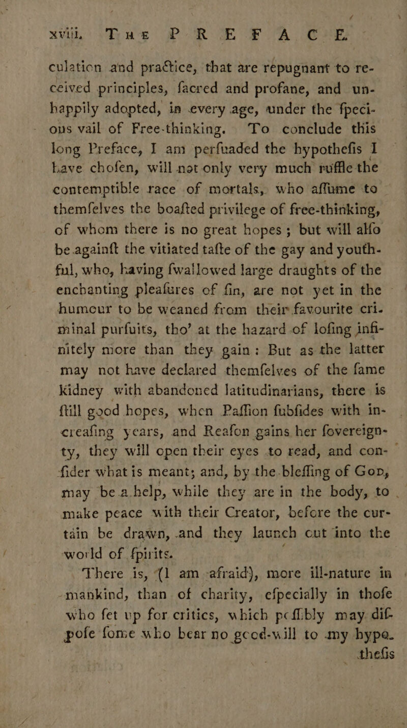 / Mi Tas PR TE FA CHE: culation aind practice, that are repugnant to re- ceived principles, facred and profane, and un- happily adopted, in every age, under the fpeci- - ons vail of Free-thinking. To conclude this long Preface, I am perfuaded the hypothefis I Lave chofen, will not only very much ruffle the contemptible race of mortals, who affume to _ themfelves the boafted privilege of free-thinking, of whom there is no great hopes; but will alfo be againft the vitiated tafte of the gay and youth- ful, who, having fwallowed large draughts of the enchanting pleafures of fin, are not yet in the © humour to be weaned from their favourite cri. minal purfuits, tho’ at the hazard of lofing infi- nitely more than they gain: But as the latter may not have declared themfelves of the fame kidney with abandoned latitudinarians, there is {till good hopes, when Paffion fubfides with in- | creafing years, and Reafon gains her fovereign- ty, they will open their eyes to read, and con- © fider what is meant; and, by the blefling of Gop, may be a help, while they are in the body, to . make peace with their Creator, before the cur- tain be drawn, and they launch cut into the world of fpirits. | There is, (1 am -afraid), more ill-nature in . -mankind, than of charity, efpecially in thofe who fet up for critics, which pcfibly may. dif pofe fome who bear no gcod-will to my hype. _ thes