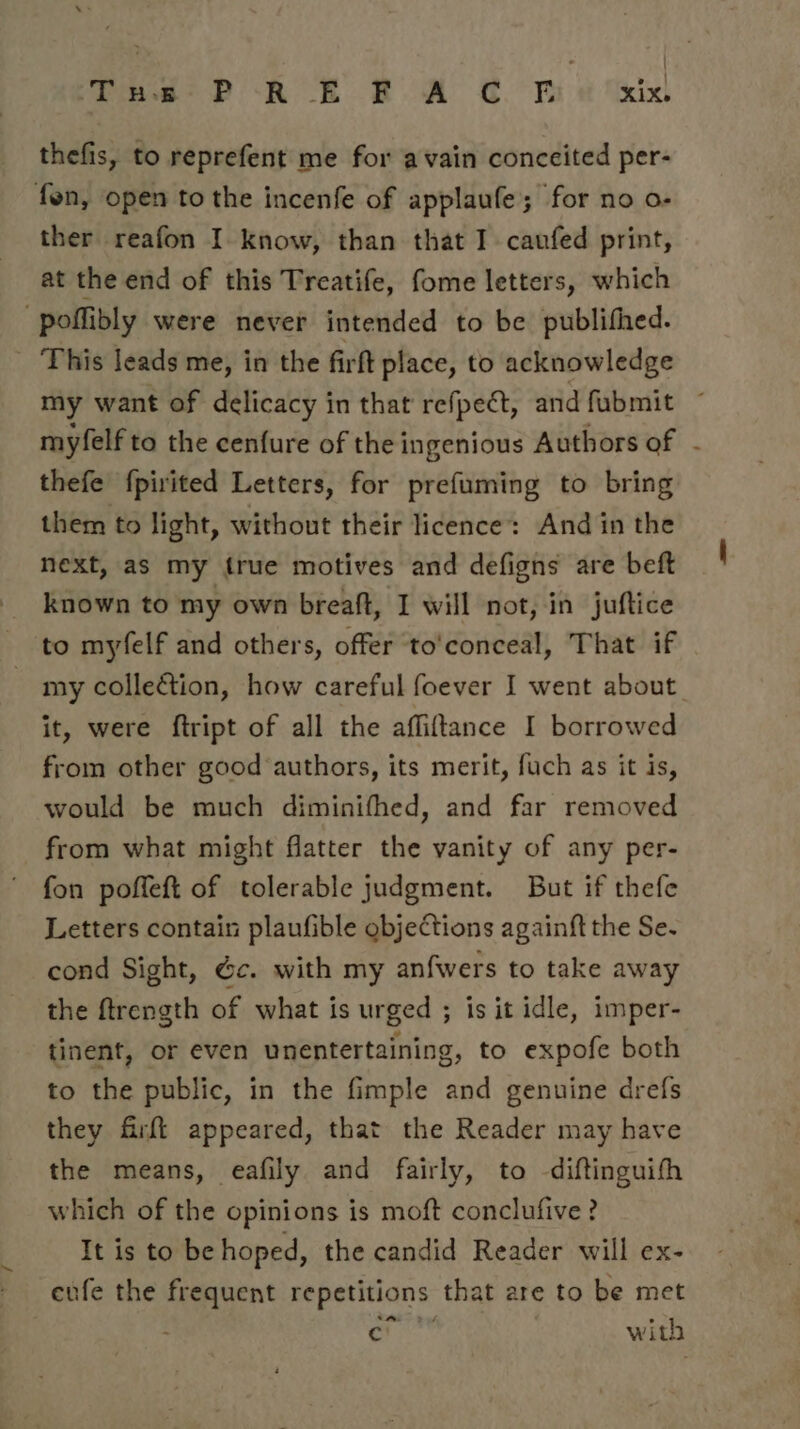 Tue P RE FA C. be &amp; thefis, to reprefent me for avain conceited per- fon, open to the incenfe of applaufe; for no o- ther reafon I. know, than that I caufed print, at the end of this Treatife, fome letters, which -poffibly were never intended to be publifhed. This leads me, in the firft place, to acknowledge my want of delicacy in that refpect, and fubmit ~ myfelf to the cenfure of the ingenious Authors of - thefe {pirited Letters, for prefuming to bring them to light, without their licence: And in the next, as my {rue motives and defigns are beft known to my own breaft, I will not, in juftice to myfelf and others, offer ‘to'conceal, That if my collection, how careful foever I went about. it, were ftript of all the affiftance I borrowed from other good authors, its merit, fuch as it is, would be much diminifhed, and far removed from what might flatter the vanity of any per- fon poffeft of tolerable judgment. But if thefe Letters contain plaufible objections againft the Se. cond Sight, &amp;c. with my anfwers to take away the ftrength of what is urged ; is it idle, imper- tinent, or even unentertaining, to expofe both to the public, in the fimple and genuine drefs they firft appeared, that the Reader may have the means, eafily and fairly, to -diftinguith which of the opinions is moft conclufive ? It is to be hoped, the candid Reader will ex- eufe the frequent repetitions that are to be met on with