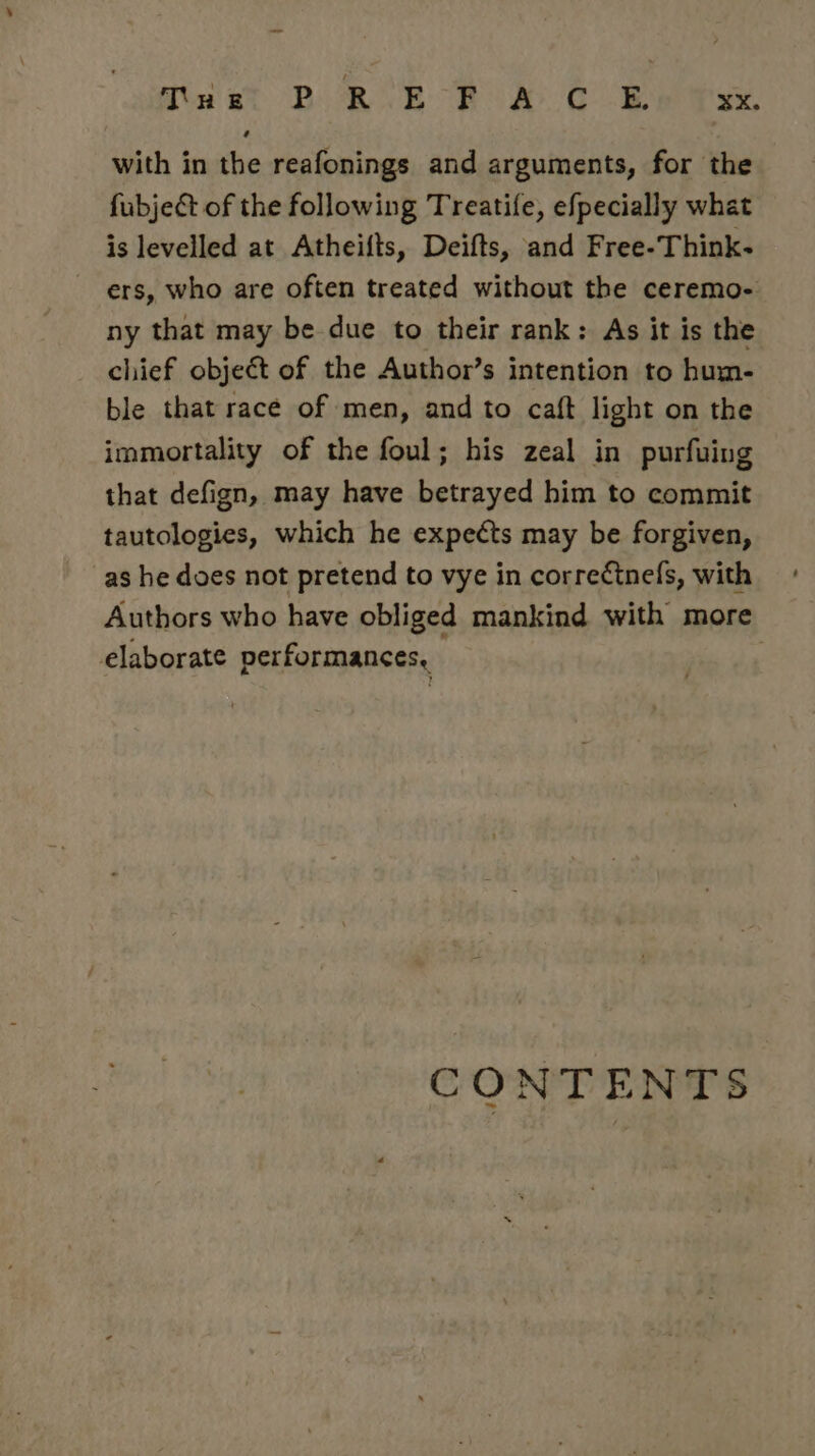 Tuet BOR ERR CUB tse with in the reafonings and arguments, for the fubject of the following Treatife, efpecially what is levelled at Atheifts, Deifts, and Free-Think- ers, who are often treated without the ceremo- ny that may be due to their rank: As it is the chief object of the Author’s intention to hum- ble that race of men, and to caft light on the immortality of the foul; his zeal in purfuing that defign, may have betrayed him to commit tautologies, which he expects may be forgiven, as he does not pretend to vye in correctnefs, with Authors who have obliged mankind with more elaborate performances, | CONTENTS