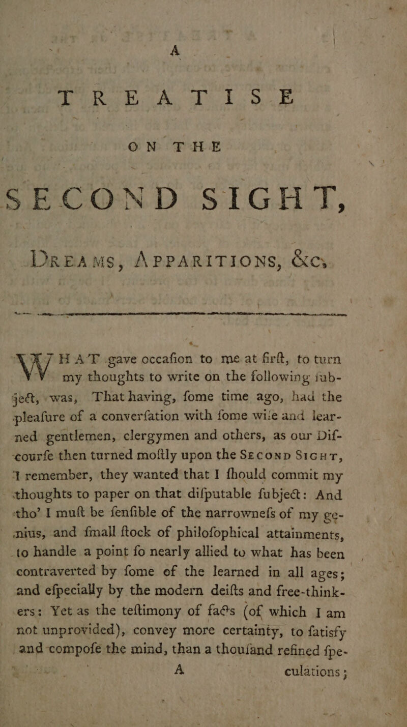 A GR Biihy Midas Wk SEC “OND SiG, Dreams, ApPARITIONS, &amp;cy » Bane eal 7 HAT gave occafion to meat firft, to turn my thoughts to write on the following iub- ject, «was, That having, fome time ago, had the pleafure of a converfation with fome wite and lear- ned gentlemen, clergymen and others, as our Dif- courfe then turned moftly upon the Seconp Sicur, ‘remember, they wanted that I fhould commit my - thoughts to paper on that difputable fubje@: And tho’ I muft be fenfible of the narrownefs of my ge- mius, and {mall ftock of philofophical attainments, _to handle a point fo nearly allied to what has been contraverted by fome of the learned in all ages; and efpecially by the modern deifts and free-think- rs: Yet as the teftimony of fa@s (of which I am not unprovided), convey more certainty, to fatisfy and eo paIe the mind, than a thoufand refined {pe- A culations ;