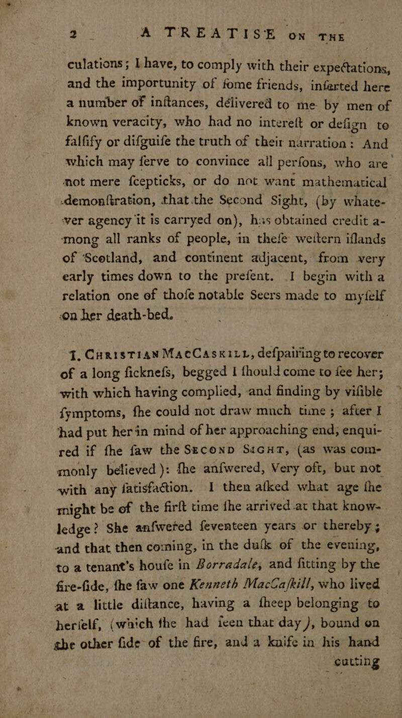 culations; I have, to comply with their expectations, and the importunity of fome friends, inferted here a number of inftances, délivered to me by men of known veracity, who had no intereft or defign te falfify or difguife the truth of their narration: And which may ferve to convince all perfons, who are mot mere fcepticks, or do not want mathematical -demonfiration, that.the Second Sight, (by whate- ‘ver agency it is carryed on), his obtained credit a- © mong all ranks of people, in thele weitern iflands of Scetland, and continent adjacent, from very early times down to the prefent. I begin witha relation one of thofe notable Seers made to mytfelf on her death-bed. J, CuristT14N MacCasxivt, defpairing to recover of a long ficknefs, begged 1 thould come to iee her; with which having complied, and finding by vifible fymptoms, fhe could not draw mnch time ; after I had put herin mind of her approaching end, enqui- - red if fhe faw the Seconp SiGuT, (as was com- monly recor le fhe anfwered, Very oft, but not etl any fatisfaction. 1 then alked what age the might be of the firft time fhe arrived.at that know- ledge? She anfwered feventeen years or thereby ; and that then coming, in the dufk of the evening, to a tenant’s houfe in Borradale, and fitting by the fire-fide, fhe faw one Kenneth Macla/kill, who lived at a little diltance, having a fheep belonging to herielf, (which the had ieen that day ), bound on abe other fide-of the fire, and a knife in his hand : cutting