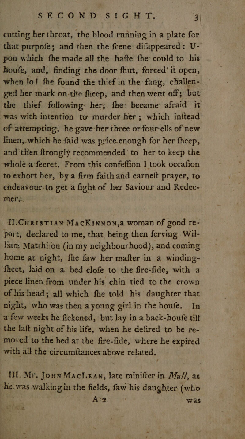 SECOND S16 H T, 3| cutting her throat, the blood running in a plate for that purpofe; and then the fcene difappeared: U- pon which fhe made all the hafte fhe could to his houfe, and, finding the door fhut, forced’ it open, when lo! fhe found the thief in the’ fany, challen- ged her mark on-the fheep, and then went off; but the thief: following- her;. fhe: became’ afraid it was with intention to: murder her ; which inltead of attempting, he gave-her three or fourells of new linen,.which he {aid was price.enough for her fheep, and then ftrongly recommended to her to keep the wholé.a-fecret, From this confeffion | took occafion to exhort her, ‘by a firm faith and earne(t prayer, to endeavour.to get a fight of her Saviour and Redee- mer... H.CurisT1an MacKinnow,a woman of good re- port, declared to me, that being then ferving Wil- iam Matthi‘on (in my neighbourhood), and coming home at night, fhe faw her mafter in a winding- fheet, Jaid on a bed clofe to the fire-fide, with a piece linen from under his chin tied to the crown of hishead; all which fhe told his daughter that night, who was then ayoung girl in the houfe, In afew weeks he fickened, but lay in a back-houfe tilt the Jaft night of his life, when he defired to be re- moved to the bed at the fire-fide, where he expired with all the circumftances above related. lit. Mr. Joun MacLean, late minifter in Mu//, as ‘e.was walkingin the fields, faw his daughter (who A‘2 was ie &lt;3