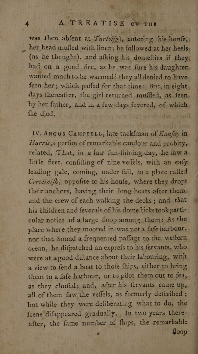 - &gt; VW Pas ao oh ais ous Re: a r we a. 4 A TREATISE ow THE was then abfent at Turlaifes ha eecang his health _ her_head mufled with linen; he followed at her heels, (as he thought), and afking his domeftics if they; had on a good fire, ashe was fure his daughter, wanted much to be warmed? they all. denied to have feen her; which paffed for that time: But, in eight, days creates: the girl returned _mufiled, as. feen, by her father, and in a few days fevered, of which. fhe died. IV. Ancus CAMPBELL, late tackfman of Ean fay in Harris,a perfon of remarkable candour and probity, related, That, in a fair fun-fhining day, -he faw a. little fleet, confilling of nine veflels, with an eafy, leading gale, coming, under fail, to a place called Corminifh, oppofite to his houfe, where they dropt their anchors, having their long boats after them, and the crew of each walking the decks; and that his children and feverals of his domefticks took parti- cular notice of a large floop among. them: As the place where they moored in| was nota. fafe harbour, nor that Sound a frequented paflage to the. weftern ocean, he difpatched an expreis to his fervants, who were at agood diftance about their labouring, with a view to fend a boat to thofe fhips, either to bring them to a fafe harbour, or to pilot them out.to fea, all of them faw the veffels, as formerly defcribed ; but while they were deliberating what to do, the fcene difappeared gradually. In two years there- after, the fame number of thips, the remarkable - floop ee