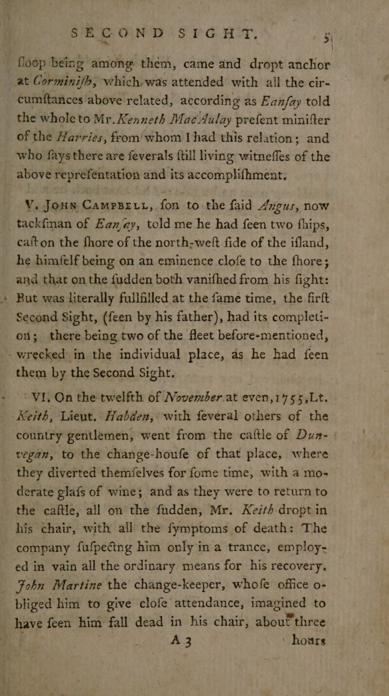 ‘ SECOND SIGHT. 5 floop being among them, came and dropt anchor cumftances above related, according as Ean/fay told the whole to Mr. Kenneth MacAulay prefent minifer of the Harries, feom/whom Uhad this relation; and who fays there are feverals {till living witneffes of the V. Joun Campseut, fon to the faid /xgus, now caiton the fhore of the north-weft fide of the ifland, he himfelf bemg on an eminence clofe to the fhore; and that on the fudden both vanifhed from his fight: Second Sight, (feen by his father), had its completi- on; there being two of the fleet before-mentioned, them by the Second Sight. ‘VI, On the twelfth of November.at even,1755,Lt. Keith, Lieut. Habden, with feveral others of the country gentlemen, went from the caltle of Dun- vegan, to the change-houfe of that place, where derate glafs of wine; and as they were to return to the caftle, all on the fudden, Mr. Keith dropt in his chair, with all the fymptoms of death: The company fufpecing him only in a trance, employ- ed in vain all the ordinary means for his recovery. Fohn Martine the change-keeper, whofe office o- bliged him to give clofe attendance, imagined to A3 | hours