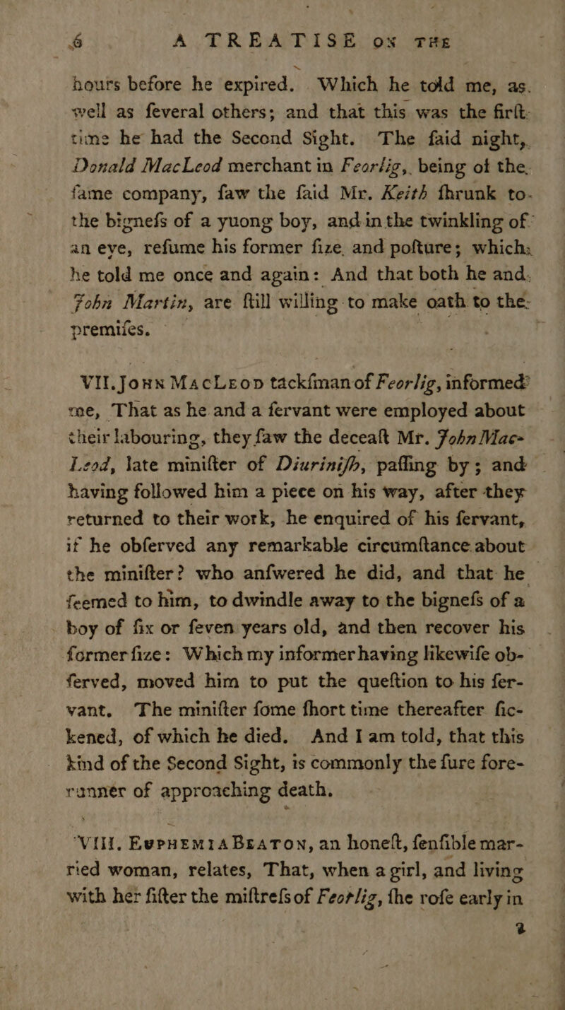 hours before he expired. Which he told me, as. well as feveral others; and that this was the firlt time he had the Second Sight. The faid night, Donald MacLeod merchant in Feorlig,. being of the. fame company, faw the faid Mr. Keith fhrunk to- the bignefs of a yuong boy, andin the twinkling of’ an eye, refume his former fize, and pofture; which: he told me once and again: And that both he and. Fobn Mar tin, are {till willing: to make oath to the: premies. : VII.Joun MacLeop tackfmanof Feorlig, informed’ me, That as he and a fervant were employed about their labouring, they faw the deceaft Mr. Fohn Mae- Leod, late minifter of Diurinijh, pafling by ; and having followed him a piece on his way, after they returned to their work, he enquired of his fervant, if he obferved any remarkable circumftance about the minifter? who anfwered he did, and that he feemed to him, to dwindle away to the bignefs of a boy of fix or feven years old, and then recover his former fize: Which my informer having likewife ob- ferved, moved him to put the queftion to his fer- vant. The minifter fome fhort time thereafter fic- kened, of which he died. And Iam told, that this kind of the Second Sight, is commonly the fure fore- ranner of approaching death. ‘Vili, EypHemra Beaton, an honett, fenfible mar- ried woman, relates, That, when a girl, and living with her fitter the miftrefs of Feor/iz, the rofe early in 2
