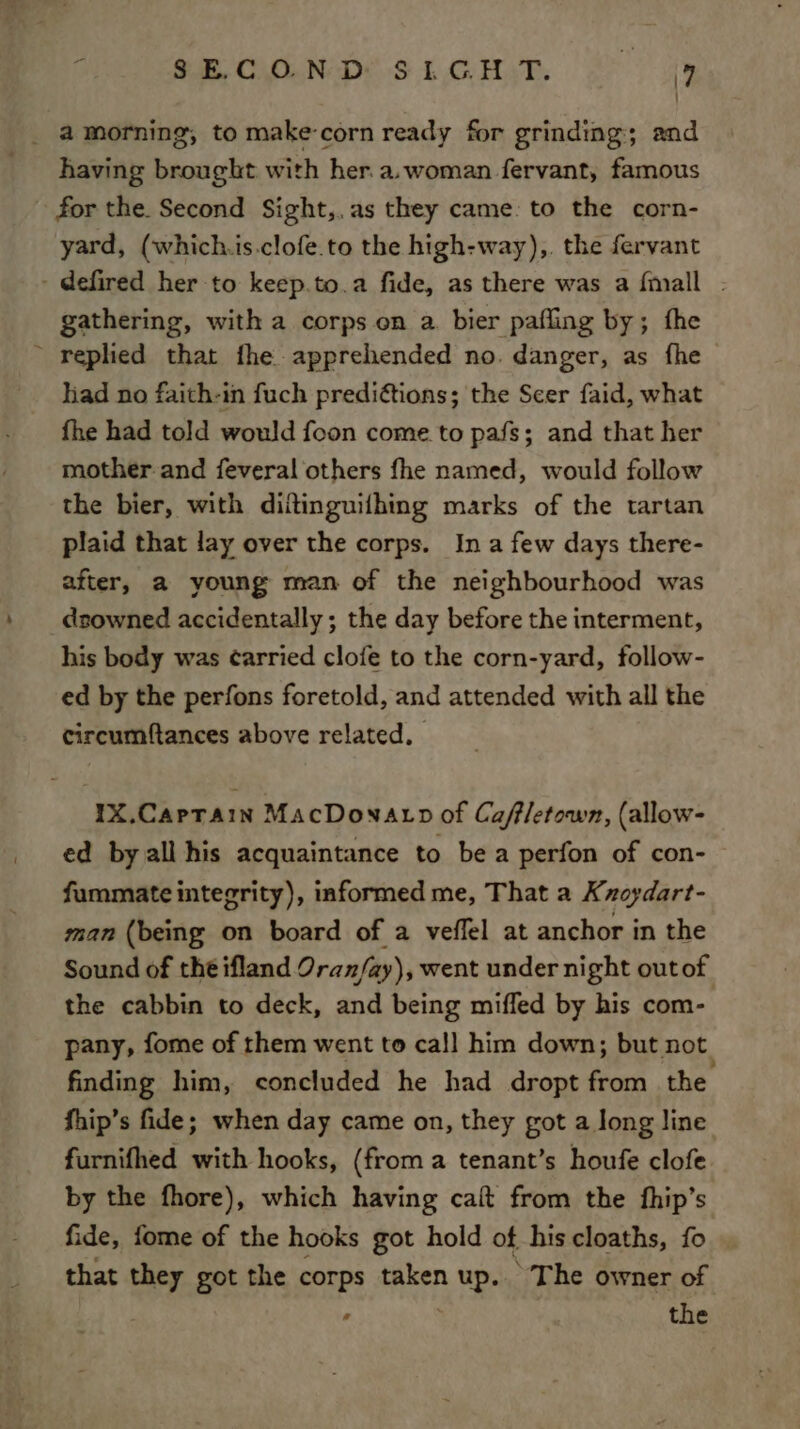 having brought with her.a.woman fervant, famous for the. Second Sight,.as they came. to the corn- yard, (which.is.clofe.to the high-way),. the fervant - defired her to keep.to.a fide, as there was a {mall | gathering, with a corps on a. bier pafling by; fhe ~ replied that fhe apprehended no. danger, as fhe had no faith-in fuch predi¢tions; the Scer faid, what fhe had told would foon come to pafs; and that her mother-and feveral others fhe named, would follow the bier, with diitinguifhing marks of the tartan plaid that lay over the corps. Ina few days there- after, a young man of the neighbourhood was downed accidentally ; the day before the interment, his body was ¢arried clofe to the corn-yard, follow- ed by the perfons foretold, and attended with all the circumftances above related. IX.Caprain MacDonatp of Cafletown, (allow- ed by all his acquaintance to be a perfon of con- fummate integrity), informed me, That a Kxoydart- man (being on board of a veffel at anchor in the Sound of the ifland Oran/ay), went under night outof the cabbin to deck, and being miffed by his com- pany, fome of them went to ca!] him down; but not finding him, concluded he had dropt from the fhip’s fide; when day came on, they got a Jong line furnifhed with hooks, (from a tenant’s houfe clofe by the fhore), which having calt from the fhip’s fide, fome of the hooks got hold of his cloaths, fo that they got the corps taken up. The owner of ’ the