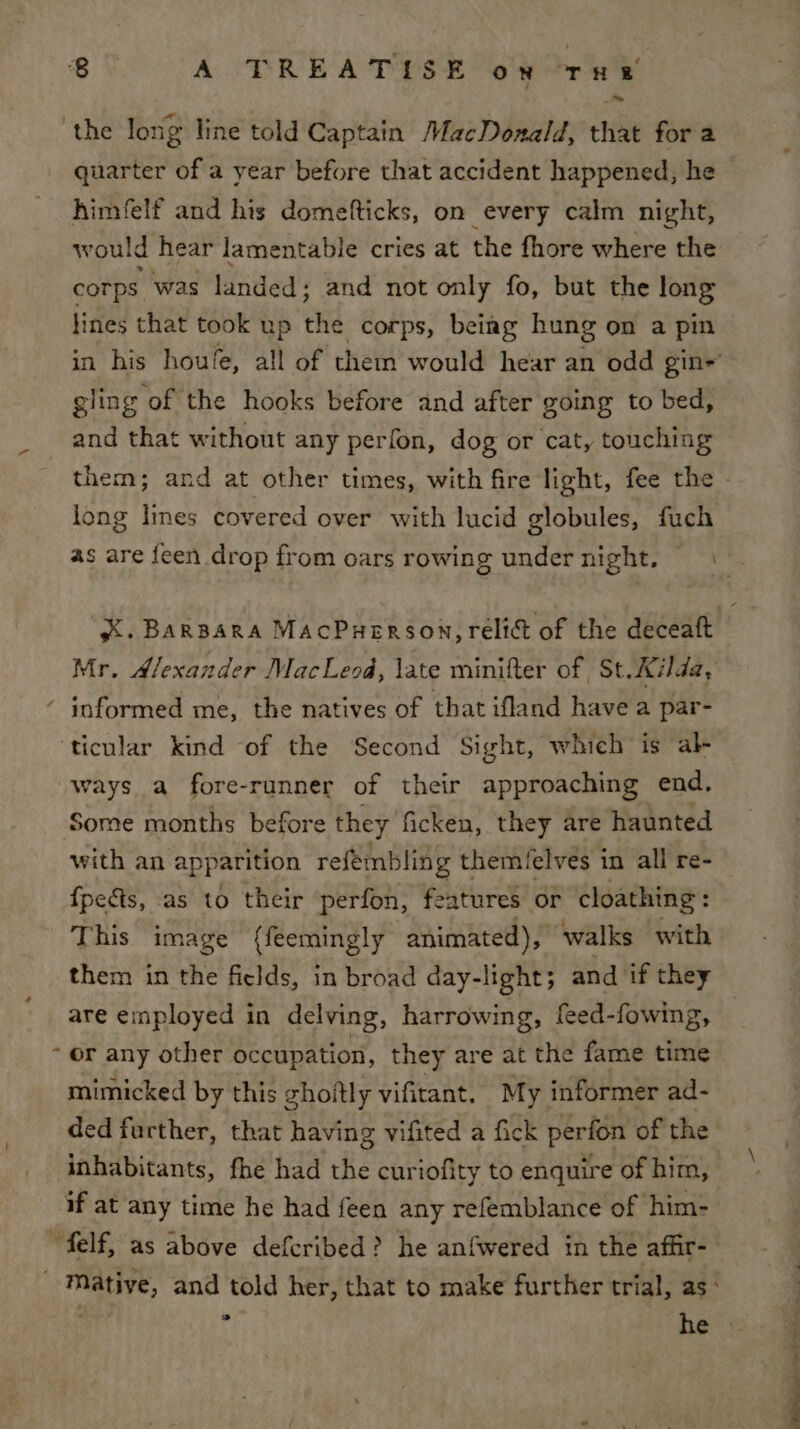 the long Iine told Captain MacDonald, that for a quarter of a year before that accident happened, he ~ himfelf and his domefticks, on every calm night, would hear lamentable cries at the fhore where the corps was landed; and not only fo, but the long lines that took up the corps, being hung on a pin in his houfe, all of them would hear an odd gin- gling of the hooks before and after going to bed, and that without any perfon, dog or cat, touching them; and at other times, with fire light, fee the - long lines covered over with lucid globules, fuch as are feen drop from oars rowing under night, XX. BARBARA MAcPuHERSON, relict of the deceaft Mr. Alexander MacLeod, late minifter of St. Kilda, ‘ informed me, the natives of that ifland have a par- ‘ticular kind of the Second Sight, which is al- ways a fore-runner of their approaching end. Some months before they ficken, they are haunted with an apparition refemblin g themielves in all re- {peéts, as to their perfon, features or cloathing : This image (feemingly animated), walks with them in the ficlds, in broad day-light; and if they are employed in delving, harrowing, feed-fowing, or any other occupation, they are at the fame time mimicked by this zhoftly vifitant. My informer ad- ded further, that having vifited a fick perfon of the inhabitants, fhe had the curiofity to enquire of him, if at any time he had feen any refemblance of him- ~felf, as above defcribed? he anfwered in the affir- -Mative, and told her, that to make further trial, as: