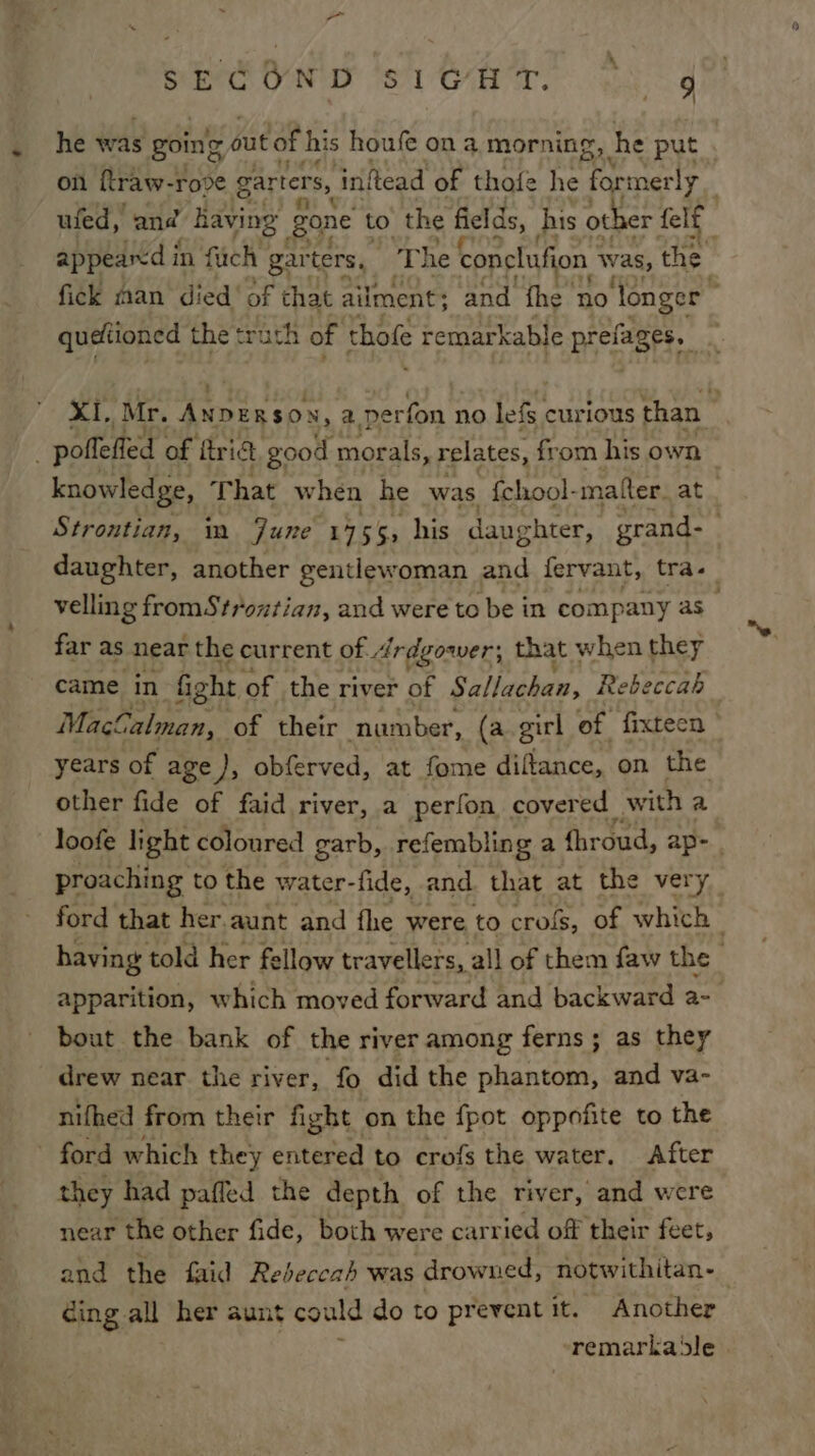 Bare OND ST. gg queltioned the trath of thofe remarkable Biers. poifeffed of trict. good morals, relates, from his own daughter, another gentlewoman and fervant, tra. far as near the current of. drdgower; that when they came in fight of the river of Sallachan, Re beccah years of age), obferved, at fome diftance, on the other fide of faid river, a perfon covered with a proaching to the water- fide, and. that at the very bout the bank of the river among ferns; as they _ drew near. the river, ‘fo did the phantom, and va- nifhed from their fight on the {pot oppofite to the - ford which they entered to crofs the water. After they had paffed the depth of the river, and were near the other fide, both were carried off their feet, cing all her aunt could do to prevent it. Another remarka le