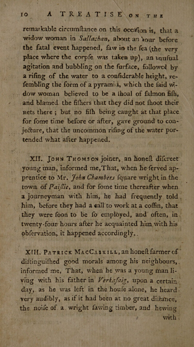 remarkable circumftance on this occaGon is, that a widow woman in Sa/lachan, about an Your before the fatal event happened, faw in the fea (the very 2 place where the corpfe was taken up), an unufual agitation and bubbling on the furface, followed by arifing of the water to a confiderable height, re- fembling the form of a pyramid, which the faid wi- .,, dow woman believed to be a ihoal of falmon fith, and blamed the fifhers that they did not fhoot their nets there ; but no fith being caught at that place for fome time before or after, pave ground to con-— jecture, that the uncommon rifing of the water por-. tended what after happened, | MIN. Joun Tromson joiner, an honeft difcreet _ jyoung man, informed me,That, when heferved ap- _» prentice to Mr. Jobs Chambers {quare wright in the. town. of Pzi/fie, and for fome time thereafter when. a journeyman with him, he had frequently told, him, before they had a eall'to work at a coffin, that they were foon to be fo employed, and often, in. obfervation, it happened accordingly. . XIN. Pararcn MacCasxiut, an honeft farmer of diftinguifhed good morals among his: neighbours, . informed me, That, when he was a young man li- ving with his fatherin Verka/fzic, upon a certain . day, as he was left in the houfe alone, he heard: very audibly, asif it had been at no great diitance, the. noe of. a. wright fawing timber, and hewing © with ;