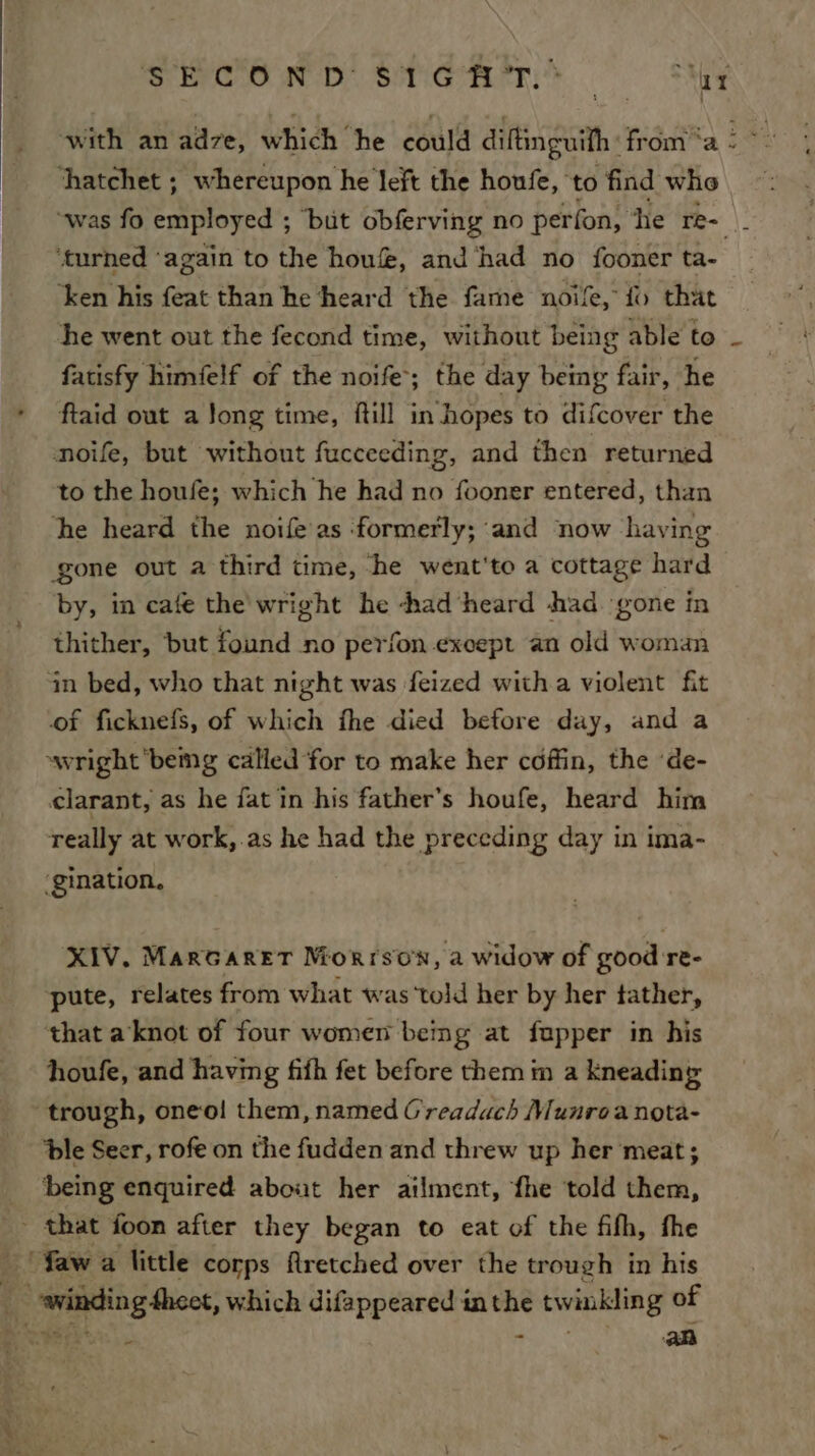 SHOOND STNG — he with an adzve, which he could diftinguifh : froma: hatchet ; whereupon he left the houfe, ‘to find who “was fo employed ; ‘but obferving no perfon, he re- } ‘turned ‘again to the hou&amp;, and ‘had no fooner ta- ‘ken his feat than he ‘heard the fame noife, {&gt; that he went out the fecond time, without being able to fatisfy himfelf of the noife; the day being fair, he ftaid out a Jong time, ftill in hopes to difcover the noife, but without fucceeding, and then returned to the houfe; which he had no fooner entered, than he heard the noifeas formerly; ‘and now having Sone out a third time, ‘he went'to a cottage hard by, in cafe the wright he -had ‘heard had ‘gone in thither, but found no perfon except an old woman in bed, who that night was feized witha violent fit of ficknefs, of which fhe died before day, and a wright bemg called for to make her coffin, the ‘de- clarant, as he fat in his father’s houfe, heard him really at work,.as he had the preceding day in ima- ‘gination. XIV, Marcarer Morrso'n, a widow of good re- pute, relates from what was ‘told her by her tather, that a knot of four women beimg at fupper in his houfe, and having fith fet before them im a kneading trough, oneo! them, named Greadach Munroa nota- ‘ble Seer, rofe on the fudden and threw up her meat; _ ‘being enquired about her ailment, fhe told them, - that foon after they began to eat of the fifh, fhe . faw a little corps flretched over the trough in his _ awinding theet, which difappeared inthe twinkling of -