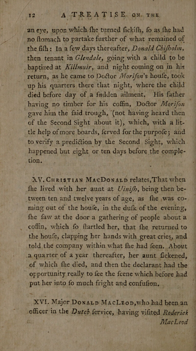 aneye, upon ne fhe turned fickifh, fo as fhe had no {ftomach to partake further of what remained of the fifh: In a few days thereafter, Donald Chi/bolm, then tenant in Glendale, going with a child to be baptized at Ki//muir, and night coming on im his return, as he came to Dottor Morifon’s ure took up his quarters there that night, where the child died before day of a fadden ailment, His father having no timber for his coffin, Doétor Morifon gave him the faid trough, ‘(not having heard then of the Second Sight about it), which, with a lit- tle help of more boards, ferved for the pur pole; and to verify a prediction by the Second Sight, which happened but cight or ten days before the comple- tion. XV. Curistian MacDonaxp relates, That when {he lived with her aunt at Uini/h, being then be- tween ten and twelve years of age, as fhe ,was co- ming out of the houle, in the dufk of the evening, fhe faw at the door a gathering of people about a cofin, which fo ftartled her, that fhe returned to the houfe, clapping her hands with great cries, and told the company within what fhe had feen. About _a.quarter of a year thereafter, her aunt fickened, i of which fhe died, and then the declarant had the _ opportunity really to fee the fcene which before had put her into fo much fright and confufion, © : XVI. Major Donaup MacLeon,who had been an officer in the Dutcd fervice, having vifited Rederick : : ' MacLeod