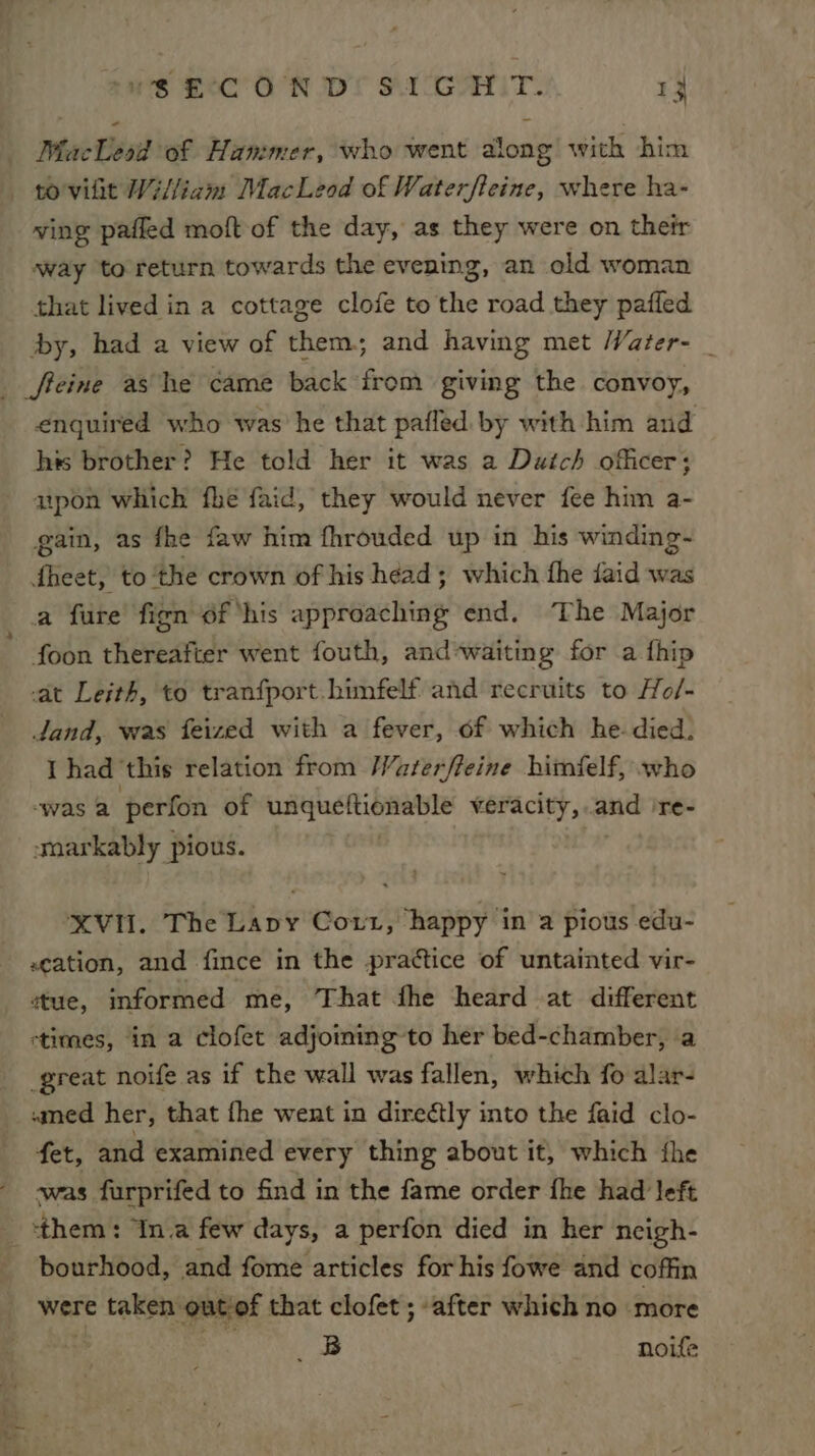 MacLeod of Hammer, who went along with him -— povilit William MacLeod of Waterfteine, where ha- ving pafled moft of the day, as they were on their way to return towards the evening, an old woman that lived in a cottage clofe to the road they pafled by, had a view of them; and having met Water- _ freine ashe came back from giving the convoy, enquired who was’ he that pafled by with him and his brother? He told her it was a Dutch officer; upon which fhé faid, they would never fee him a- gain, as fhe faw him fhrouded up in his winding- fheet, to ‘the crown of his héad; which fhe djaid was a fure fign of ‘his approaching end. The Major foon thereafter went fouth, and*waiting for a fhip at Leith, to tranfport.himfelf and recruits to Ho/- dand, was feized with a fever, of which he- died. I had ‘this relation from Waterfleine himfelf, who “was a perfon of spin ter econeiag veracity, and 're- smarkably pious. XVII. The Lapy Coxt, happy in a pious edu- «cation, and fince in the practice of untainted vir- stue, informed me, That fhe heard at different stimes, in a clofet adjoining to her bed-chamber, a great noife as if the wall was fallen, which fo alar- «med her, that fhe went in direétly into the faid clo- fet, and examined every thing about it, which fhe was furprifed to find in the fame order fhe had left them: ‘In.a few days, a perfon died in her ncigh- bourhood, and fome articles for his fowe and coffin were taken: out of that clofet ; ‘after which no more 2B noife