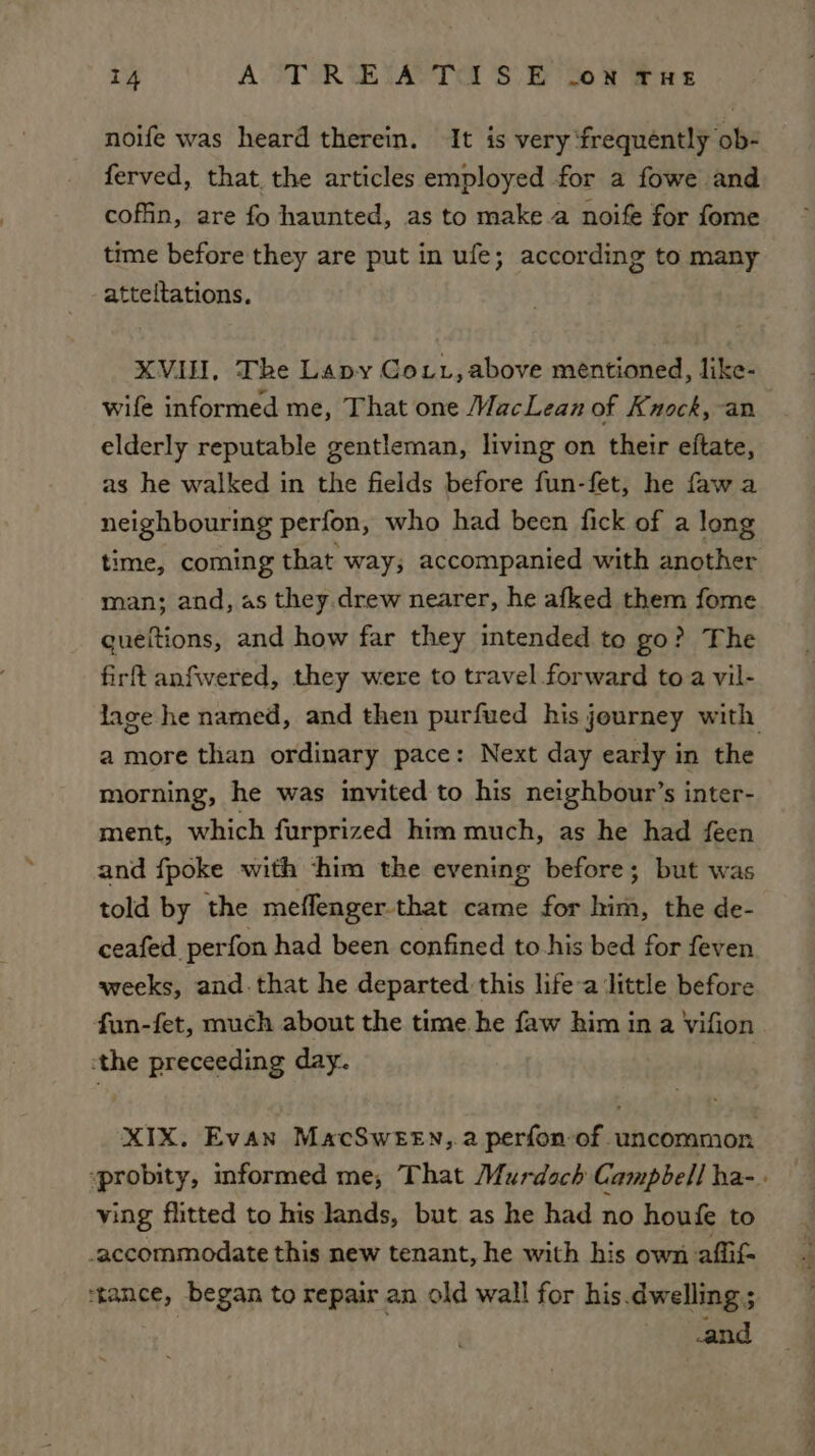 noife was heard therein. It is very ‘frequently ob- ferved, that. the articles employed for a fowe and coffin, are fo haunted, as to make.a noife for fome time before they are put in ufe; according to many atteltations. XVIH, The Lapy Gout, above mentioned, like- wife informed me, That one MacLean of Knock, an elderly reputable gentleman, living on their eftate, as he walked in the fields before fun-fet, he fawa neighbouring perfon, who had been fick of a long time, coming that way; accompanied with another man; and, as they.drew nearer, he afked them fome gueitions, and how far they intended to go? The firft anfivered, they were to travel forward to a vil- lage he named, and then purfued his journey with amore than ordinary pace: Next day early in the morning, he was invited to his neighbour’s inter- ment, which furprized him much, as he had feen and fpoke with ‘him the evening before; but was told by the meffenger that came for him, the de- ceafed perfon had been confined to his bed for feven weeks, and that he departed this life-a ‘little before fun-fet, much about the time he faw him in a Vifion -the preceeding day. . XIX. Evan MacSwten,. a perfon-of uncommon ‘probity, informed me, That Murdoch Campbell ha-. ving flitted to his lands, but as he had no houfe to accommodate this new tenant, he with his own afi ‘tance, began to repair an old wall for his.dwelling ; and