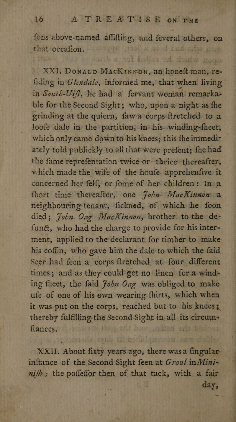 fons above-named affiftine, and feveral others, on that occafion. + Led On ; . XXIL Donatp MacKinnon, ani honeft-man,-re- fiding in Glendale, informed me, that when living’ in South-Uif??, he had’ a fervant woman’ remarka+ ble for the Second Sight; who, upon a night as the grinding at the quiern, faw'a corps -ftretched to a loofe dale in the partition, im his. -winding-fheet, which only came down to his knees; this fhe immedi- ately told publickly to all that were prefent; fhe had the fame reprefentation twice-or- thrice’ thereafter, which made the wife of the houfe. apprehenfive it concerned her’felf, or fome of her children: Inia fhort: time thereafter, one Fohn. MacKinnon a neighbouring tenant, fickned, of which he foon died; Fohn. Oag MacKinnon, brother. to the de- funé, who had the charge to provide for his inter- ment, applied to the declarant for timber to make: his coffin, who gave him the dale to which the faid Seer had feen a corps ftretched, at four different times; and as they could'get no linen for.a wind: ing fheet, the faid John Oag was obliged to make ufe of one of his ewn wearing fhirts, which when it was. put on the corps, reached but to his knees; thereby fulfilling the Second Sight in. all. its cireum- itances. | | XXII, About fixty years ago, there wasa fingular- inftance of the Second Sight feen at Groul inMini- nifh; the pofleflor then of that tack, with a fair | day,