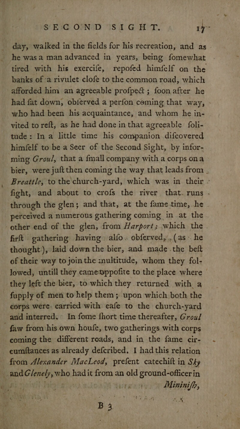 day, walked in the fields for his recreation, and as he was a man advanced in years, being fomewhat tired with his exercife, repofed himfelf on the banks of -a rivulet clofe to the common road, which afforded him an agreeable profpect ; foon after he had fat down, obferved a perfon coming that way, who had been his acquaintance, and whom he in- vited to reft, as he had done in that agreeable foli- tude: In a little time his companion difcovered himfelf to be a Seer of the Second Sight, by infor- ming Grou/, that a {mall company with a corps ona bier, were juft then coming the way that leads from . Breattle, to the church-yard, which was in their - fight, and about to crofs the river that. runs . through the glen; and that, at the fame-time,.he - perceived a numerous gathering coming in at the other end of the glen, from Harport; which the . firt gathering having alfo. obferved,. (as he thought), laid down the bier, and made .the beft of their way to jointhe snultitude, whom they fol- lowed, untill they camewppofite to the place where | they left the bier, to which they returned with a fupply of men to help them; upon which both the corps were. carried with eafe to the church-yard and interred. In fome {hort time thereafter, Grou/ - faw from his own houfe, two gatherings with corps coming the different roads, and in the fame cir- eumftances as already defcribed. I had this relation from Alexander MacLeod, prefent catechift in Sky . pe Litiichaein had it from an old ground-officer in bie watt rise dl oe £ : ae