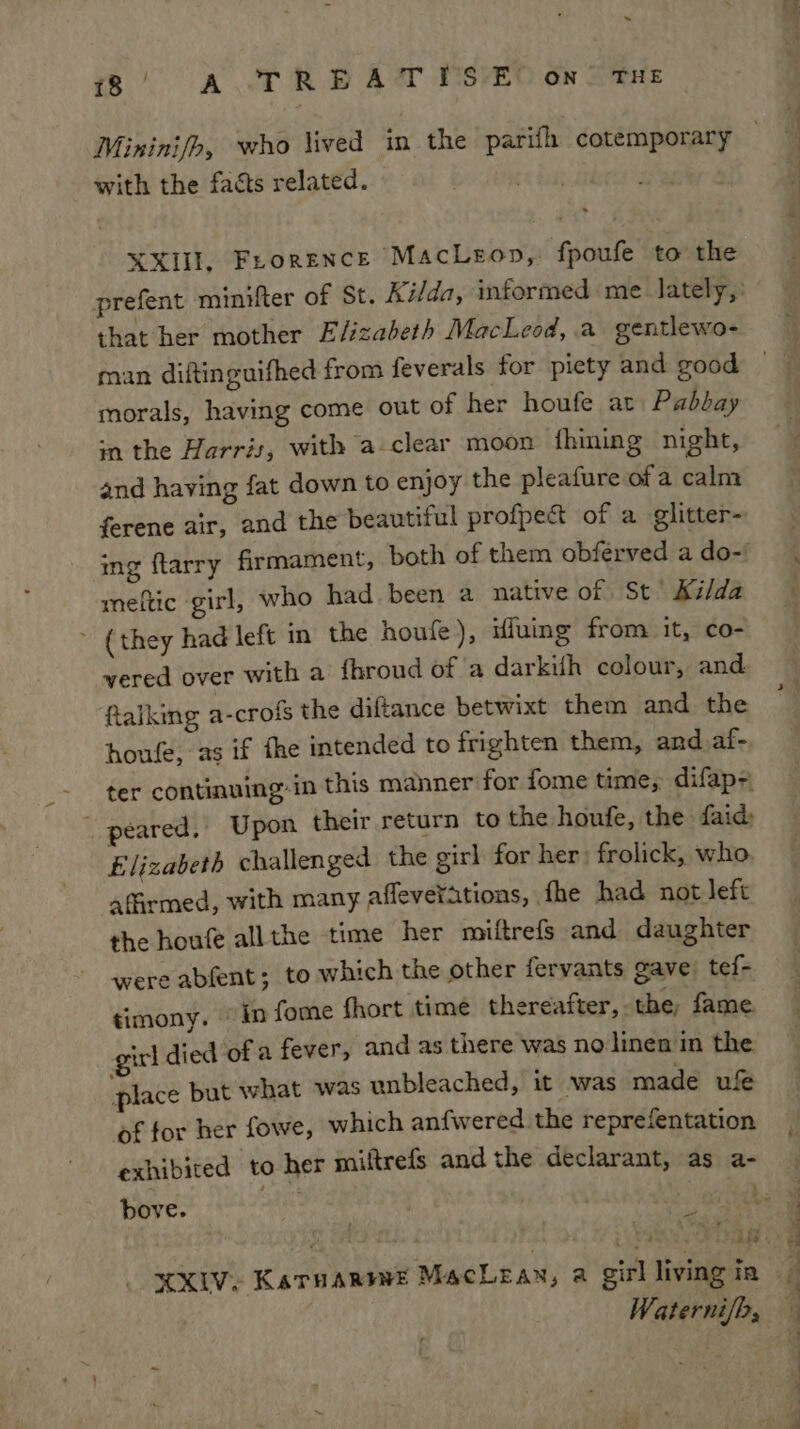 ~ 18 | A TR BEAT MSVEO GN A THE with the faéts related. XXIII, Frorence MacLeop, fpoufe to the prefent minifter of St. Ki/da, informed me lately, that her mother Elizabeth MacLeod, a gentlewo- man diftinguifhed from feverals for piety and good morals, having come out of her houfe at Pabbay sn the Harris, with a clear moon fhining night, and having fat down to enjoy the pleafure of a calm ferene air, and the beautiful profpect of a glitter- meftic girl, who had. been a native of St Kilda ~ (they had left in the houfe), ifuing from it, co- vered over with a fhroud of a darkifh colour, and falking a-crofs the diftance betwixt them and the houfe, as if fhe intended to frighten them, and_af- Elizabeth challenged the girl for her: frolick, who affirmed, with many afleverations, fhe had not left the houfe allthe time her miftrefs and daughter were abfent; to which the other fervants gave tef- timony. © in fome fhort time thereafter, the, fame girl died of a fever, and as there was no linen in the place but what was unbleached, it was made uf of for her fowe, which anfwered the reprefentation exhibited to her miftrefs and the declarant, as a- bove. re Waterni/b,