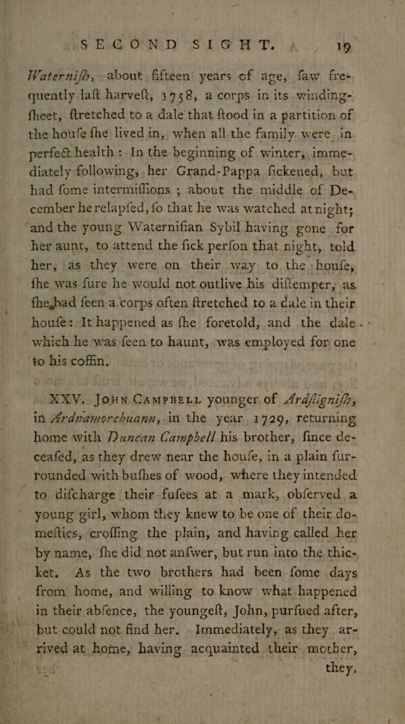 nf FXG] OND WSL SH TT. 1p Waternifh, about fifteen’ years of age, faw fre- quently laft harveft, 1758, a corps in its winding- fheet, ftretched toa dale that ftood in a partition of the houfe fhe livedin, when all the family. were. in perfe&amp; health : In the beginning of winter, imme- diately following, her Grand-Pappa fickened, but had fome intermiffions ; about the middle of De- cember he relapfed, fo that he was watched at nights her aunt, to attend the fick perfon that night, told her, 'as they were on their way to the » houfe, ihe was fure he would not outlive his diftemper, as fhehad feen a corps often ftretched to a Cale in their houfe: It happened as fhe foretold, and the dale. KXV. JoHN CampBety younger of Ardfignifh, in Ardnamorchuann, im the year 1729, returning home with Duncan Campbell his brother, fince de- ceafed, as they drew near the houfe, in a plain fur- to difcharge their fufees at a mark, obferved a young girl, whom they knew to be one of their do- meitics, crofling the plain, and having called her by name, fhe did not anfwer, but run into the thic- ket. As the two brothers had been fome days from home, and willing to know what happened in their abfence, the youngelt, John, purfued after, but could not find her. . Immediately, as they ar-