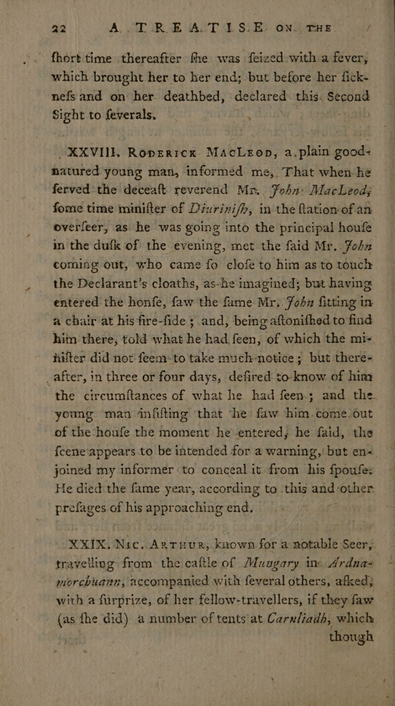 fhort time thereafter fhe was feized with a fever, which brought her to her end; but before her fick- nefs and on her. deathbed, declared. this. Second Sight to feverals, : _XXVIIL Roperrex MacLeop, a.plain good- natured young man, informed me,. That when he ferved the deceaft reverend Mr. Fohn: MacLeod; fome time minifter of Diurizi/h, in the fation of an overfeer, as. he was going into the principal houfe in the dufk of the evening, met the faid Mr. John coming out, who came fo clofe to him as to touch the Declarant’s cloaths, as-he imagined; but having entered the honfe, faw the fame Mr. John fitting in a chair at his fire-fide ; and, being aftonifhed to find him there, told what he had feen, of which the mi- nifter did not feem:to take much-notice; but there- _after, in three or four days, defired to know of hiny the circumftances of what he had feen.; and the. young man infifting ‘that ‘he faw him come.out of the houfe the moment he entered; he faid, the {cene'appears to be intended for a warning,: but en- joined my informer to conceal it from his fpoufe: He died the fame year, according to .this an other phi ok) of his approaching end. XXIK. Nic. Antuur, known for a notable Seer, travelling from the caftle of Muugary in. Ardna- morchuann, accompanied with feveral others, afked; with a furprize, of her fellow-travellers, if they faw (as. the did) a number of tents’at Carnliads, which though