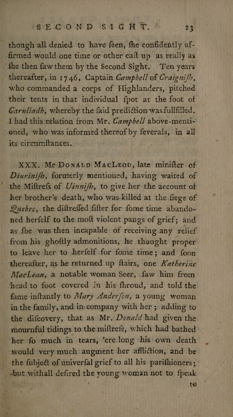 though all denied to have feen, fhe confidently af- thereafter, in 1746, Captain Gampbell of Craigni/h, who commanded a corps of Highlanders,. pitched their tents in that individual fpot at the foot of Garnliadh, whereby the faid prediGtion was fullfilled. XXX. Mr DonAtp MacLeon, late minifter of Diurinifh, formerly mentioned, having waited of her brother’s death, who was-killed at the fiege of ned herfelf to the. moft violent pangs of grief; and as fhe was then incapable of receiving.any relief to leave her to herfelf for fome time; -and foon fame inftantly to Maury Anderfon, a young woman in the family, and in-company with her ; adding to the difcovery, that as Mr. Dona/d had given the mournful tidings to the miftrefs, which had' bathed ‘the fubjeé of univerfal grief to all his parifhioners; out withall defired the young woman not to fpeak us| ‘ 7 te
