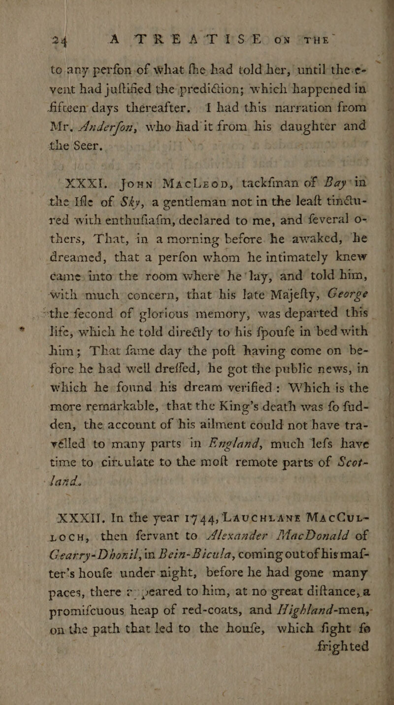 to any perfon.of what fhe had told her, until the:e- vent had juftified the prediaion; which happened in fifteen days thereafter. 1 had this narration from Mr. Anderfon, who had it from his daughter and the Seer. 16 : XXXL. josn MacLeop, tackfman of Bay in the Ifle of Sky, a gentleman not in the leaft tinau- red with enthufiafm, declared to me, and feveral o- thers, That, in a morning before. he awaked, ‘he dreamed, that a perfon whom he intimately knew came into the room where he'lay, and told him, with much concern, that his late Majefty, George lite, which he told dire&amp;tly to his fpoufe in bed with him; That fame day the poft having come on be- fore he had well dreffed, he got the public news, in which he found his dream verified : Which is the more rernarkable, that the King’s death was fo fud- den, the account of ‘his ailment could not have tra- yélled to many parts in England, much lefs have time to citculate to the molt remote parts of Scor- ‘Jand. XXXII. In the year 1744, LAucHiL ANE MacCur- vocu, then fervant to Alexander’ MacDonald of Gearry-Dhonil, in Bein-Bicula, coming outof hismaf- ter’s houfe under night, before he had gone many paces, there 7» peared to him, at no-great diftance, a promifcuous heap of red-coats, and High/and-men,- on the path that led to the houfe, which fight fe frighted Yas — ee ee Se a ee er a \ eee, I anata Se ee a ae pt! a
