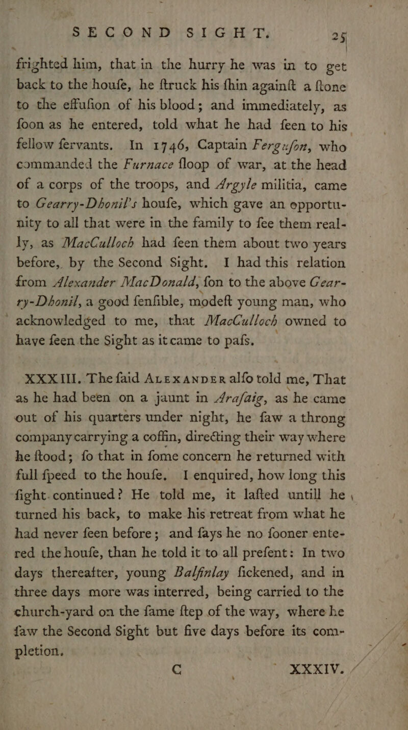 * | frighted him, that in the hurry he was in to get back to the houfe, he ftruck his fhin againft a ftone to the effufion of his blood; and immediately, as foon as he entered, told what he had feen to his fellow fervants. In 1746, Captain Fergx/on, who commanded the Furnace floop of war, at the head of a corps of the troops, and 4rgy/e militia, came to Gearry-Dhonil’s houfe, which gave an opportu- nity to all that were in the family to fee them real- ly, as MacCulloch had feen them about two years before, by the Second Sight. I had this relation from Alexander MacDonald, fon to the above Gear- ry-Dhonil, a good fenfible, modeft young man, who _ acknowledged to me, that MacCulloch owned to have feen the Sight as itcame to pais. XXXII. The faid ALexanveEralfotold me, That as he had been on a jaunt in 4ra/faig, as he came out of his quarters under night, he faw a throng company carrying a coffin, directing their way where he ftood; fo that in fome concern he returned with full fpeed to the houfe, I enquired, how long this fight.continued? He told me, it lafted untill he turned his back, to make his retreat from what he had never feen before; and fays he no fooner ente- red the houfe, than he told it to all prefent: In two _ days thereatter, young Balfnlay fickened, and in _ three days more was interred, being carried to the church-yard on the fame ftep of the way, where he faw the Second Sight but five days before its com- pletion. . C ' XXXIV. / _