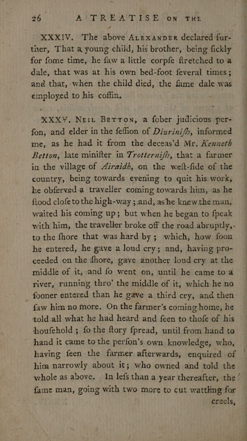 A XXXIV. The above ALExanpeER declared fur- ther, That a young chiid, his brother, being fickly for fome time, he faw a little corpfe firetched toa dale, that was at his own bed-foot feveral times; and that, when the child died, the fame dale was employed to his coffin. ~ - XXXV, Nei. Betron, a fober judicious per- fon, and elder in the feffion of Diurini/h, informed me, as he had it from the deceas’d Mr. Kenneth Betton, late minifter in Trotterni/h, that a farmer in the village of 4iraidh, on the welt-fide of the country, being towards evening to quit his work, he obferved.a traveller coming towards him, as he ftood clofe to the high-way ;.and, ashe knew the man, waited his coming up; but when he began to fpeak with him, the traveller broke off the road abruptly, - to the fhore that was hard by; which, how foon he entered, he gave a loud cry; and, having pro- ceeded on the fhore, gave another loud cry at the middle of it, and fo went on, until he came toa river, running thro’ the middle of it, which he no _ fooner entered than he gave a third cry, and then {aw him no more. On the farmer’s coming home, he told:all what he had heard and feen to thofe of his houfehold ; fo the ftory fpread, until from hand to hand it came to the perfon’s own knowledge, who, having feen the farmer afterwards, enquired of him narrowly about it; who owned and told the whole as above. In lefs than a year thereafter, the‘ fame man, going with two more to cut watthng for creels,