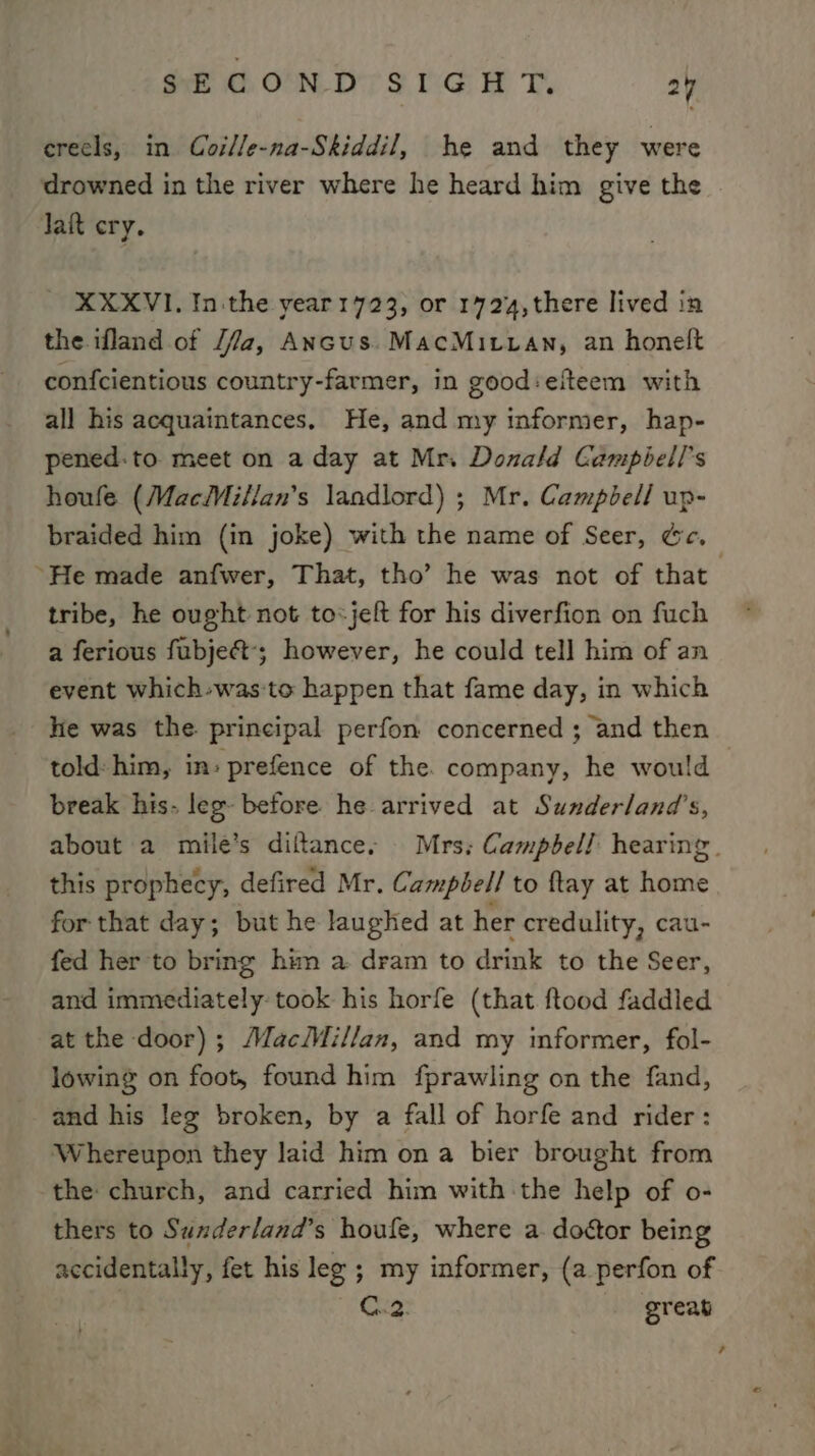 crecls, in Coille-na-Skiddil, he and they were drowned in the river where he heard him give the Jat cry. - XXXVI. In the year1723, or 1724, there lived in the ifland of /7a, Ancus. MacMituan, an honelt confcientious country-farmer, in good:efteem with all his acquaintances. He, and my informer, hap- pened: to meet on a day at Mri Donald Gampiell’s houfe (MacMillan’s landlord) ; Mr. Campbell up- braided him (in joke) with the name of Seer, Ge. “He made anfwer, That, tho’ he was not of that tribe, he ought not to-jeft for his diverfion on fuch a ferious fubject-; however, he could tell him of an event which-was:to happen that fame day, in which hie was the. principal perfon concerned ; and then told: him, in» prefence of the. company, he would break his. leg- before. he arrived at Sunderland's, about a mile’s diftances Mrs; Campbell hearing. this prophecy, defired Mr. Campbell to ftay at home for that day; but he laughed at her credulity, cau- fed her to bring him a dram to drink to the Seer, and immediately: took his horfe (that ftood faddied at the door); MacMillan, and my informer, fol- lowing on foot, found him fprawling on the fand, and his leg broken, by a fall of horfe and rider: Whereupon they laid him on a bier brought from the church, and carried him with the help of o- thers to Sunderland’s houfe, where a. doctor being accidentally, fet his leg ; my informer, (a perfon of C..2. great