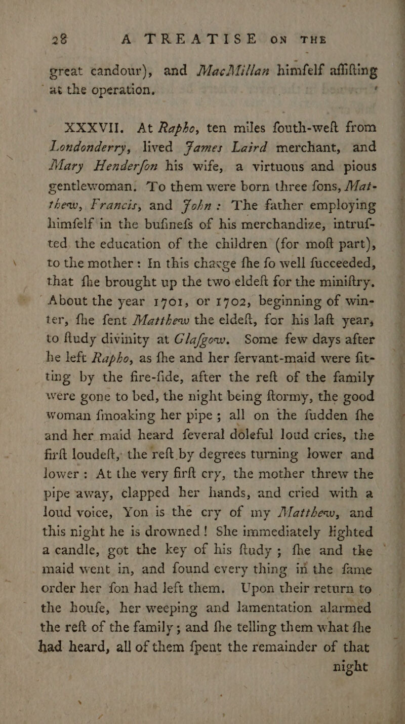 great candour), and MacMillan himfelf afiitting at the operation, ner XXXVII. At Rapho, ten miles fouth-weft from Londonderry, lived James Laird merchant, and Mary Henderfon his wife, a virtuous and pious gentlewoman. To them were born three fons, Mat- thew, Francis, and John: The father employing himfelf in the bufinefs of his merchandize, intruf- ted. the education of the children (for moft part), to the mother: In this chacge fhe fo well fucceeded, that fhe brought up the two eldeft for the miniltry. About the year 1701, or 1702, beginning of win- ter, fhe fent Matthew the eldeft, for his laft year, to Rudy divinity at Glafgew. Some few days after he left Rapho, as fhe and her fervant-maid were fit- ting by the fire-fide, after the reft of the family were gone to bed, the night being ftormy, the good woman fmoaking her pipe; all on the fudden fhe and her maid heard feveral doleful loud cries, the firft loudeft, the reft by degrees turning lower and lower: At the very firft cry, the mother threw the pipe away, clapped her hands, and cried with a this night he is drowned! She immediately Hghted maid went in, and found every thing in the fame the houfe, her weeping and lamentation alarmed the reft of the family ; and fhe telling them what fhe had: heard, all of them fpent the remainder of that night i eee — se ED - ach ecg peter, Mee