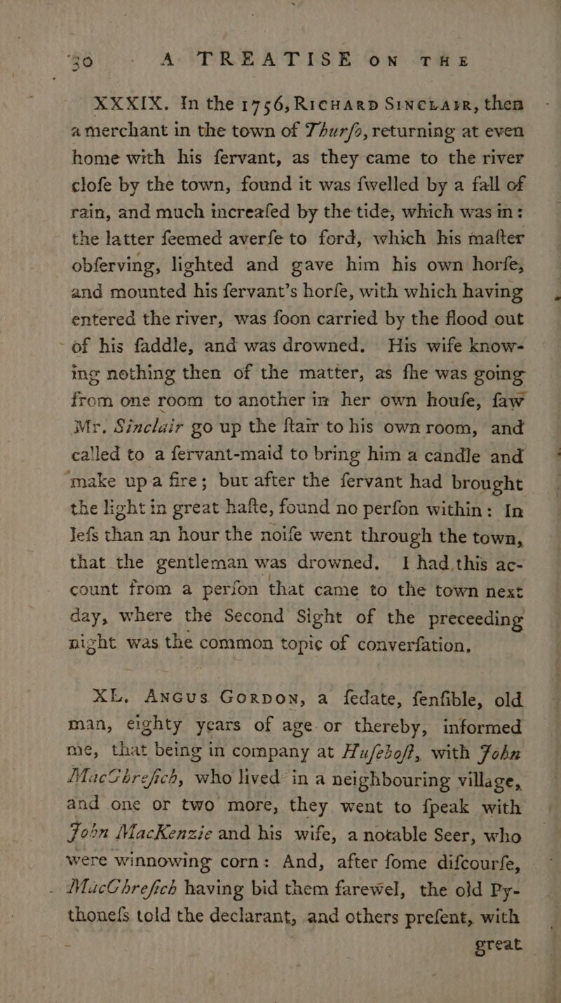 XXXIX. In the 1756, Ricwarp Sincrarre, then a merchant in the town of Thurfo, returning at even home with his fervant, as they came to the river clofe by the town, found it was fwelled by a fall of rain, and much increafed by the tide, which was in: the latter feemed averfe to ford, which his matter obferving, lighted and gave him his own horfe, and mounted his fervant’s horfe, with which having entered the river, was foon carried by the flood out ~ of his faddle, and was drowned. His wife know- ing nothing then of the matter, as fhe was going from one room to another im her own houfe, faw Mr. Sinclair go up the ftair to his own room, and ca'led to a fervant-maid to bring him a candle and ‘make upa fire; but after the fervant had brought the light in great hafte, found no perfon within: In Jefs than an hour the noife went through the town, that the gentleman was drowned, I had this ac- count from a perfon that came to the town next day, where the Second Sight of the preceeding night was the common topic of converfation. XE, AnGus Gorpon, a fedate, fenfible, old man, eighty years of age or thereby, informed me, that being in company at Hu/ebof?, with Fohn MacGhrefich, A, lived: in a neighbouring village, and one or two more, they went to fpeak with Join MacKenzie and his wife, a notable Seer, who were winnowing corn: And, after fome difcourfe, _ MacChrefich having bid them farewel, the old Py- thonels told the declarant, and others prefent, with é great —