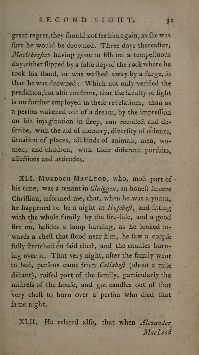 PS OO AD TSG Dy Sa ~ great regret,they fhould not fee him again, as fhe was fure he would be drowned. Three days thereafter, MacGbhrefich having gone to fifh on a tempeftuous day,either flipped by a falfe flep of the rock where he took his ftand, or was wafhed away by a furge, fo that he was drowned: Which not only verified the prediction, but alfo confirms, that the faculty of ight ~ is no further employed in thefe revelations, than as a perfon wakened out of a dream, by the impreffion on his imagination in fleep, can recollect and de- feribe, with the aid of memory, diverfity of colours, fituation of places, all kinds of animals, men, wo- men, and children, with their different puriuits, - affe@ions and attitudes, | XLI, Murpocn MacLeop, who, moft part of - his time, was a tenant in C/aiggen, an honeft fincere Chriftian, informed me, that, when he was a youth, he happened to be a night at Hu/ebo/?, and fitting with the whole family by the fire-fide, and a good fire on, befides a lamp burning, as he looked to- - wards a cheft that ftood near him, he faw a corpfe fully ftretched on faid cheft, and the candles burn- ing over it, That very night, after the family went to bed, perfons came from Co//abef (about a mile diftant), raifed part of the family, particularly the miitrefs of the houfe, and got candles out of that very cheft to burn over a perfon who died that fame night, KLU, He related alfo, that when Alexander /