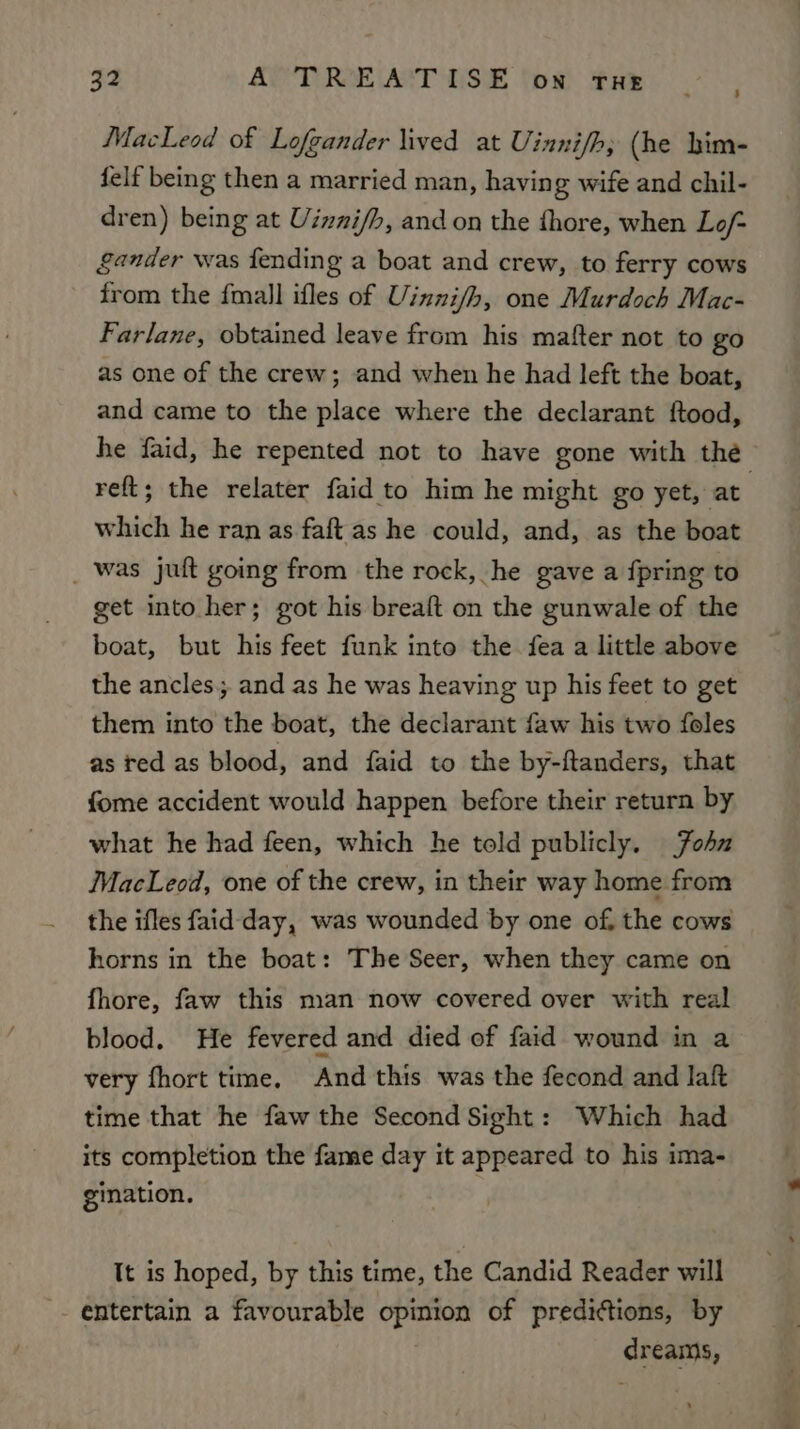 MacLeod of Lofgander lived at Uinnif/h, (he him- felf being then a married man, having wife and chil- dren) being at Uinnif/b, and on the fhore, when Lo/ gander was fending a boat and crew, to ferry cows from the {mall ifles of Uinni/h, one Murdoch Mac- Farlane, obtained leave from his mafter not to go as one of the crew; and when he had left the boat, and came to the place where the declarant ftood, he faid, he repented not to have gone with the reft; the relater faid to him he might go yet, at which he ran as faft as he could, and, as the boat _ was juft going from the rock, he gave a {pring to get into her; got his breaft on the gunwale of the boat, but his feet funk into the fea a little above the ancles. and as he was heaving up his feet to get them into the boat, the declarant faw his two foles as red as blood, and faid to the by-ftanders, that fome accident would happen before their return by what he had feen, which he told publicly. ohn MacLeod, one of the crew, in their way home from the ifles faid-day, was wounded by one of, the cows horns in the boat: The Seer, when they came on fhore, faw this man now covered over with real blood. He fevered and died of faid wound in a very fhort time, And this was the fecond and laf time that he faw the Second Sight: Which had its completion the fame day it appeared to his ima- gination. It is hoped, by this time, the Candid Reader will entertain a favourable opinion of predictions, by , dreams,