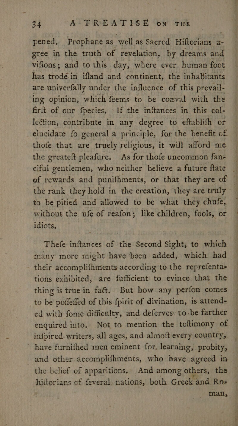 pened, Prophane as well as Sacred Hiftorians a- gree in the truth of revelation, by dreams and vifions; and to this day, where ever human foot has trode in ifland and continent, the inhabitants are univerfally under the influence of this prevail- ing opinion, which feems to be coeval with the firft of our fpecies. If the inflances in this col- le&amp;ion, contribute in any degree to eftablifh or elucidate fo general a principle, for the benefit of thofe that are truely religious, it wil] afford me the greateft pleafure. As for thofe uncommon fan- ciful gentlemen, who neither believe a future ftate of rewards and punifhments, or that they are of the rank they hold in the creation, they are truly to be pitied and allowed to be what they chufe, without the ufe of reafon; like children, fools, or idiots, Thefe inftances of the Second Sight, to which many more might have been added, which. had their accomplithments according to the reprefenta- tions exhibited, are fufficient to evince that the thing is true in fa&amp;. But how any perfon comes to be pofleffed of this fpirit of divination, is attend- ed with fome diticulty, and deferves: to.be farther enquired into. Not to mention the teltimony of infpired. writers, all ages, and almoft every country, ~ have furnifhed men eminent for. learning, . probity, and other accomplifhments, who have agreed in the belief of apparitions. And among others, the historians of feveral. nations, both Greek and Ras a ae