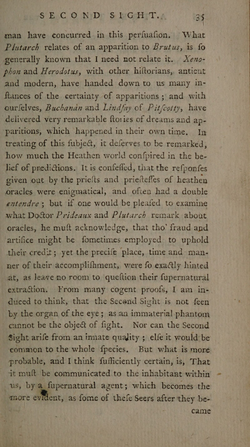 man have concurred in this perfuafion. What Plutarch relates of an apparition to Brutus, is fo generally known that I need not relate it. Xeno- phon and Herodotus, with other hiftorians,, anticnt and modern, have handed down to us many in- ftances of the certainty of apparitions ; and with ourfelves, Buchanan and Lindfay of Pit/cotty, have delivered very remarkable ftories of dreams and ap- paritions, which happened in their own time. In treating of this fubject, it deferves to be remarked, how much the Heathen world confpired in the be- lief of prediaions. It is confefled, that the refponfes given out by the priefts and prieitefles of heathen oracles were enigmatical, and often had a double entendre; but if one would be pleafed to examine what Doctor Prideaux and Plutarch remark about oracles, he muft acknowledge, that tho’ fraud and artifice might be fometimes employed to uphold their credit; yet the precife place, time and man- ner of their accomplifhment, were fo exactly hinted at, as leave no room to queftion their fupernatural extraction. From many cogent proofs, I am in- duced to think, that the Second Sight is not feen by the organ of the eye; as-an immaterial phantom cannot be the object of fight. Nor can the Second Sight arife from an innate quajity ; elfe it would be common to the whole fpecies. But what is more probable, and I think fufficiently certain, is, That it muft be communicated to the inhabitant within us, by a_fupernatural agent; which becomes the more evident, as fome of thefe Seers after they be- came