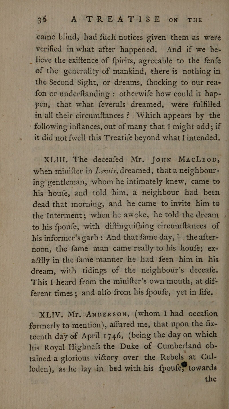 came blind, had fuch notices given them as were verified in what after happened. And if we be- _ lieve the exiftence of fpirits, agreeable to the fenfe of the generality of mankind, there is nothing in the Second Sight, or dreams, fhocking to our rea- fon or underftanding : otherwife how could it hap- pen, that what feverals dreamed, were fulfilled in all their circumftances ? Which appears by the following inftances, out of many that I might add; if it did not fwell this Treatife beyond what J intended. XLHI, The deceafed Mr. Jonn MacLeop, when minifter in Leavis, dreamed, that a neighbour- ing gentleman, whom he intimately knew, came to his houfe, and told him, a neighbour had been _ dead that morning, and he came to invite Him to the Interment; when he awoke, he told the dream his informer’s garb : And that fame day, &gt; the after- noon, the fame man came really to his houfe; ex- actly in the fame manner he had feen him in his dream, with tidings of the neighbour’s deceafe. This I heard from the minifter’s own mouth, at dif- ferent times; and alfo from his fpoufe, yet in life, XLIV. Mr, Anperson, (whom I had occafion his Royal Highnefs the Duke of Cumberland ob- the