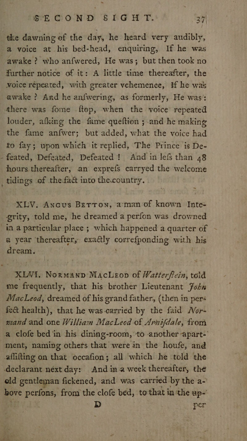 the dawning of the day, he heard very audibly, a voice at his bed-head, enquiring, If he was awake ? who anfwered, He was; but then took no further notice of it: A little time thereafter, the voice repeated, with greater vehemence, If he was awake ? And he anfwering, as formerly, He was: there was fome ftop, when the voice repeated louder, afking the fame queftion ; and he making the fame anfwer; but added, what the voice had to fay; upon which it replied, The Prince is De- - feated, Defeated, Defeated ! And in lefs than 48 hours thereafter, an exprefs carryed the welcome tidings of the-fact into the.country. XLV. Ancus Betton, a:man of known Inte- grity, told me, he dreamed a perfon was drowned a year thereafter, exactly ag ie aes writ his dream. XLYVI, Normanp MacLeop of Watterftein, told me frequently, that his brother Lieutenant ohn MacLeod, dreamed of his grand father, (then in pers fect health), that he was-carried by the faid MNor- mand and one William MacLeod of Arnifdale, from a clofe bed in his dining-room, to another apart-’ ment, naming others that were in the houfe, and affifting on that occafion; all which he told the declarant néxt day: And ina week thereafter, the old gentleman fickened, and was carried by the a- hove perfons, from the clofe bed, tothat in ‘the up-’ D per Se