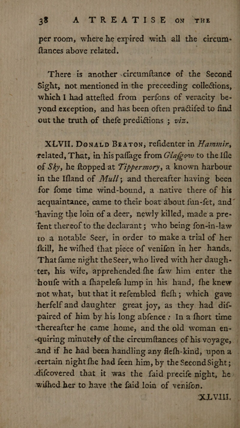 per room, where he expired with all the circum- ftances above related. There is another .circumftance of the Second _ Sight, not mentioned inthe preceeding collections, which I had attefted from perfons of veracity be- yond exception, and has been often pradtifed to find out the truth of thefe predictions ; viz. XLVH. Donatp Beaton, refidenter in Hammir, related, That, in his paflage from Giafgow to the Ifle of Sky, he topped at Tippermory, a known harbour in the Ifland of Mu//; and thereafter having been — for fome time wind-bound, a -native there of ‘his acquaintance, came to their boat about fun-fet, and“ “having the loin of a deer, newly killed, made a pre- — Tent thereof to the declarant; who being fon-in-law to a notable Seer, in order to make a trial of her {kill, he wifhed that piece of venifon in her hands. That fame night the Seer, who lived with her daugh- ‘ter, his wife, apprehended:fhe faw him enter the ‘houfe with a fhapelefs lump in his hand, fhe knew | not what, but that it refembled flelh; which gave — herfelf and daughter great joy, as they had dif- ‘paired of him by his long abfence: In a fhort time thereafter he came home, and the old woman en- quiring minutely of the circumftances of his-voyage, _ -and 1f he had been handling any flefh-kind, upona | ecertain night fhe had feen him, by the Second Sight; _ difcovered that it was the faid precife night, he: wilhed. ber to have the faid loin of venifon. XLVI. |