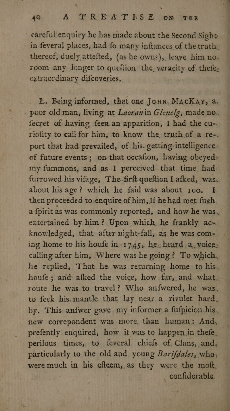 &gt; 42 A TREATISE on rue _ careful'enquiry he has made about the Second Sight in feveral places, had fo many inftances of the truth, thereof, duely attefted, (as he owns), leave him no. room any longer to queftion the veracity of thefe, extraordinary difcoveries.. L. Being informed, that one Joun, MacKay, a, - poor old man, living at Laoranin Glenelg, made no.. fecret of haying feen.an apparition, I had the cu-. riofity to call for him, to know the, truth of a re-. port that had prevailed, of. his. getting-intelligence. of future events; on that occafion, having obeyed» my fummons, and as.I perceived. that time, had furrowed his vifage, The-firft queftion I afked, was. about his age? which he faid was about 100. [I then proceeded to-enquire of him, If he had met fuch. a-{pirit as was commonly reported, and how he was. entertained by.him.? Upon which he frankly ac-. knowledged, that after night-fall, as he wascom-. . ing Home to his houfe in 1745, he. heard a, voice. calling after him, Where was he going? To which, he replied, That. he was returning home to his. houfe ; and: afked the voice, how far, and what, route he was.to travel? Who anfwered, he was. to feek his. mantle that lay near.a_ rivulet hard, by. This: anfwer gave my informer a fufpicion. his. new correpondent was more, than human: And, prefently enquired, how it was to happen in thefe. perilous times, to feveral chiefs of, Clans, and, particularly to the old and young Barifdales, who, were much in his efteem,,as they were. the moft. _ confiderable.