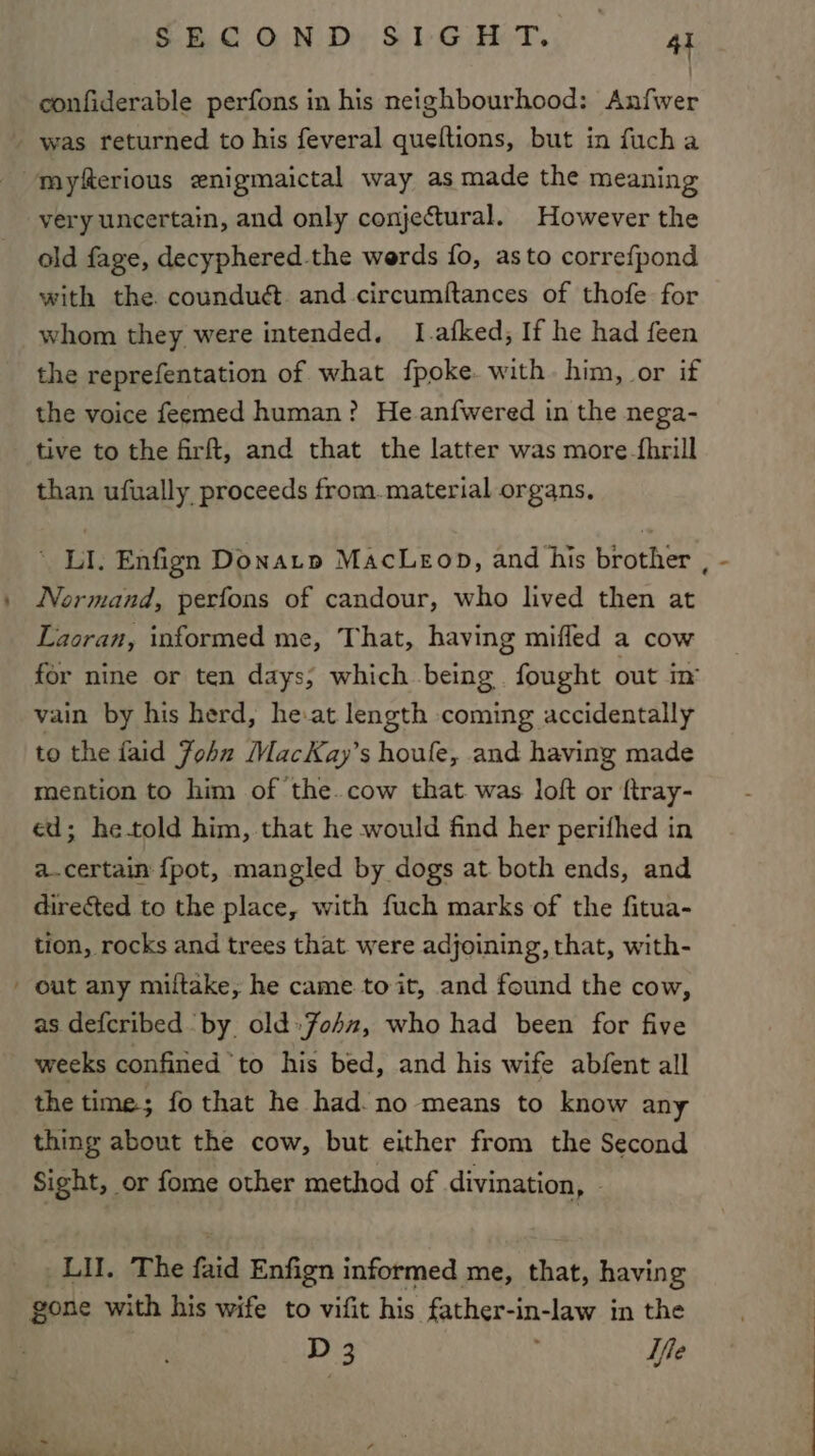 confiderable perfons in his neighbourhood: Anfwer - was returned to his feveral queftions, but in fucha myferious enigmaictal way as made the meaning very uncertain, and only conjectural. However the old fage, decyphered-the werds fo, asto correfpond with the. counduét and circumftances of thofe for whom they were intended, I.afked, If he had feen the reprefentation of what fpoke. with. him, or if the voice feemed human? He anfwered in the nega- tive to the firft, and that the latter was more -fhrill than ufually proceeds from.material organs, ' LI. Enfign Donatp MacLeop, and his brother , Normand, perfons of candour, who lived then at Laoran, informed me, That, having miffed a cow for nine or ten days; which being fought out in’ vain by his herd, he.at length coming accidentally to the faid John MacKay’s houle, and having made mention to him of the. cow that was loft or ftray- ed; he-told him, that he would find her perifhed in a.certain {pot, mangled by dogs at both ends, and directed to the place, with fuch marks of the fitua- tion, rocks and trees that were adjoining, that, with- ' out any miltake, he came to it, and found the cow, as defcribed by old»John, who had been for five weeks confined to his bed, and his wife abfent all the time; fo that he had. no means to know any thing about the cow, but either from the Second Sight, _or fome other method of divination, LI. The faid Enfign informed me, that, having gone with his wife to vifit his father-in-law in the D 3 : Ife