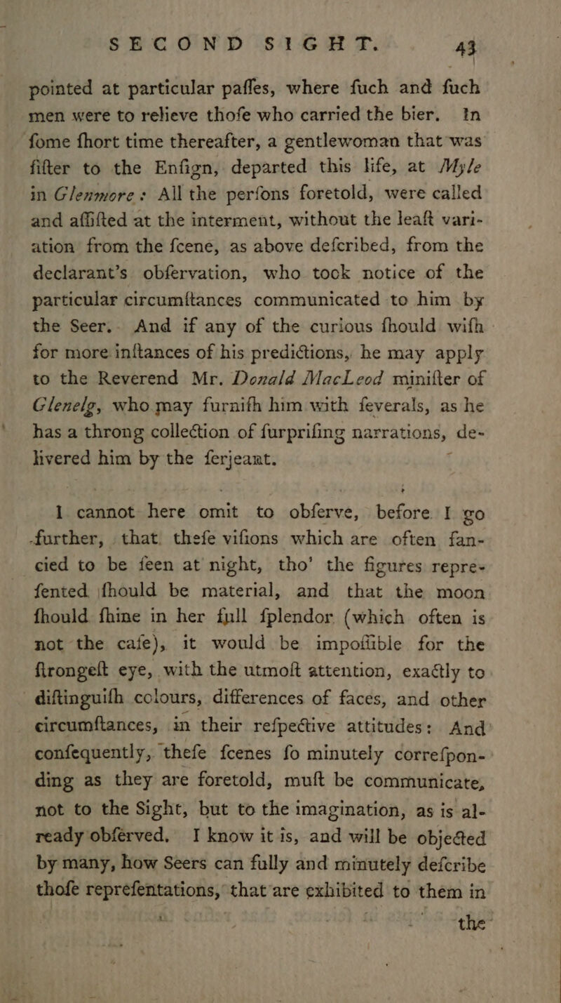 pointed at particular pafles, where fuch and fuch men were to relieve thofe who carried the bier. In fome fhort time thereafter, a gentlewoman that was fifter to the Enfign, departed this life, at Myle in Glenmore: Allthe perfons foretold, were called and afiifted at the interment, without the leaft vari- ation from the fcene, as above defcribed, from the declarant’s obfervation, who took notice of the particular circumitances communicated to him by the Seer.. And if any of the curious fhould wifh for more inftances of his predictions, he may apply to the Reverend Mr. Donald MacLeod minifter of Glenelg, who may furnifh him with feverals, as he has a throng collection of furprifing narrations, de- livered him by the ferjeant. ; 1 cannot here omit to obferve, before I go further, that. thefe vifions which are often fan- cied to be feen at night, tho’ the figures repre- fented \fhould be material, and that the moon fhould fhine in her full fplendor (which often is not the cafe), it would be impofiible for the firongeft eye, with the utmolt attention, exactly to diftinguifh colours, differences of faces, and other circumftances, in their refpective attitudes: And: confequently, thefe fcenes fo minutely correfpon- ding as they are foretold, muft be communicate, not to the Sight, but to the imagination, as is al- ready obferved, I know it is, and will be objected by many, how Seers can fully and minutely defcribe thofe reprefentations, that are exhibited to them in ’ . the